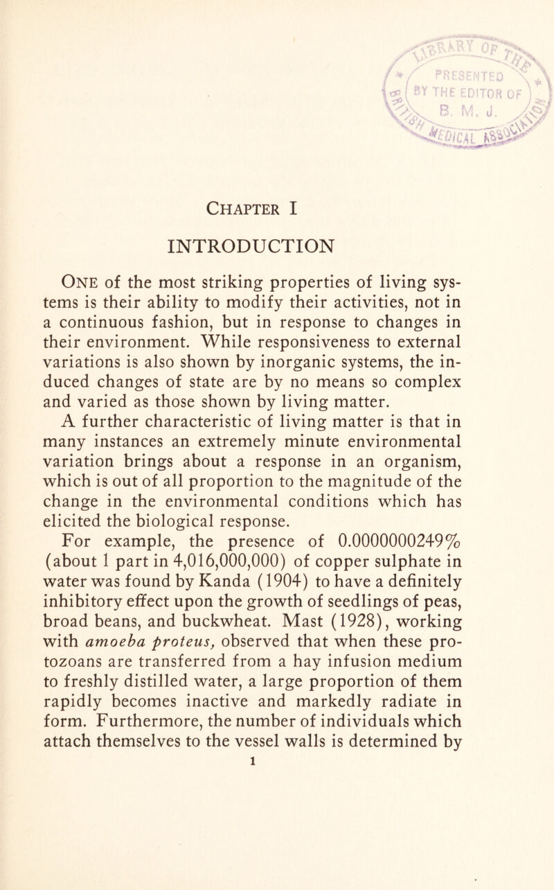 \ u INTRODUCTION One of the most striking properties of living sys- tems is their ability to modify their activities, not in a continuous fashion, but in response to changes in their environment. While responsiveness to external variations is also shown by inorganic systems, the in- duced changes of state are by no means so complex and varied as those shown by living matter. A further characteristic of living matter is that in many instances an extremely minute environmental variation brings about a response in an organism, which is out of all proportion to the magnitude of the change in the environmental conditions which has elicited the biological response. For example, the presence of 0.0000000249% (about 1 part in 4,016,000,000) of copper sulphate in water was found by Kanda (1904) to have a definitely inhibitory effect upon the growth of seedlings of peas, broad beans, and buckwheat. Mast (1928), working with amoeba proteus, observed that when these pro- tozoans are transferred from a hay infusion medium to freshly distilled water, a large proportion of them rapidly becomes inactive and markedly radiate in form. Furthermore, the number of individuals which attach themselves to the vessel walls is determined by i