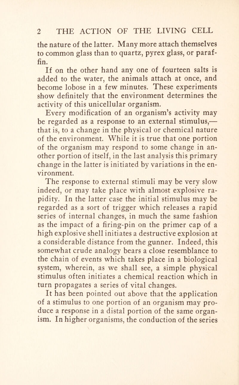 the nature of the latter. Many more attach themselves to common glass than to quartz, pyrex glass, or paraf- fin. If on the other hand any one of fourteen salts is added to the water, the animals attach at once, and become lobose in a few minutes. These experiments show definitely that the environment determines the activity of this unicellular organism. Every modification of an organism’s activity may be regarded as a response to an external stimulus,—- that is, to a change in the physical or chemical nature of the environment. While it is true that one portion of the organism may respond to some change in an- other portion of itself, in the last analysis this primary change in the latter is initiated by variations in the en- vironment. The response to external stimuli may be very slow indeed, or may take place with almost explosive ra- pidity. In the latter case the initial stimulus may be regarded as a sort of trigger which releases a rapid series of internal changes, in much the same fashion as the impact of a firing-pin on the primer cap of a high explosive shell initiates a destructive explosion at a considerable distance from the gunner. Indeed, this somewhat crude analogy bears a close resemblance to the chain of events which takes place in a biological system, wherein, as we shall see, a simple physical stimulus often initiates a chemical reaction which in turn propagates a series of vital changes. It has been pointed out above that the application of a stimulus to one portion of an organism may pro- duce a response in a distal portion of the same organ- ism. In higher organisms, the conduction of the series