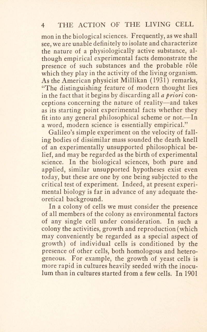 mon in the biological sciences. Frequently, as we shall see, we are unable definitely to isolate and characterize the nature of a physiologically active substance, al- though empirical experimental facts demonstrate the presence of such substances and the probable role which they play in the activity of the living organism. As the American physicist Millikan (1931) remarks, “The distinguishing feature of modern thought lies in the fact that it begins by discarding all a priori con- ceptions concerning the nature of reality—and takes as its starting point experimental facts whether they fit into any general philosophical scheme or not.—In a word, modern science is essentially empirical.” Galileo’s simple experiment on the velocity of fall- ing bodies of dissimilar mass sounded the death knell of an experimentally unsupported philosophical be- lief, and may be regarded as the birth of experimental science. In the biological sciences, both pure and applied, similar unsupported hypotheses exist even today, but these are one by one being subjected to the critical test of experiment. Indeed, at present experi- mental biology is far in advance of any adequate the- oretical background. In a colony of cells we must consider the presence of all members of the colony as environmental factors of any single cell under consideration. In such a colony the activities, growth and reproduction (which may conveniently be regarded as a special aspect of growth) of individual cells is conditioned by the presence of other cells, both homologous and hetero- geneous. For example, the growth of yeast cells is more rapid in cultures heavily seeded with the inocu- lum than in cultures started from a few cells. In 1901