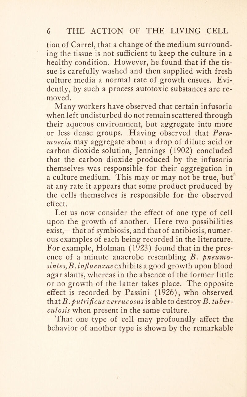 tion of Carrel, that a change of the medium surround- ing the tissue is not sufficient to keep the culture in a healthy condition. However, he found that if the tis- sue is carefully washed and then supplied with fresh culture media a normal rate of growth ensues. Evi- dently, by such a process autotoxic substances are re- moved. Many workers have observed that certain infusoria when left undisturbed do not remain scattered through their aqueous environment, but aggregate into more or less dense groups. Having observed that Para- moecia may aggregate about a drop of dilute acid or carbon dioxide solution, Jennings (1902) concluded that the carbon dioxide produced by the infusoria themselves was responsible for their aggregation in a culture medium. This may or may not be true, but at any rate it appears that some product produced by the cells themselves is responsible for the observed effect. Let us now consider the effect of one type of cell upon the growth of another. Here two possibilities exist,—that of symbiosis, and that of antibiosis, numer- ous examples of each being recorded in the literature. For example, Holman (1923) found that in the pres- ence of a minute anaerobe resembling B. pneumo- sintes,B. influenzae exhibits a good growth upon blood agar slants, whereas in the absence of the former little or no growth of the latter takes place. The opposite effect is recorded by Passini (1926), who observed that B. putrificus verrucosus is able to destroy B. tuber- culosis when present in the same culture. That one type of cell may profoundly affect the behavior of another type is shown by the remarkable