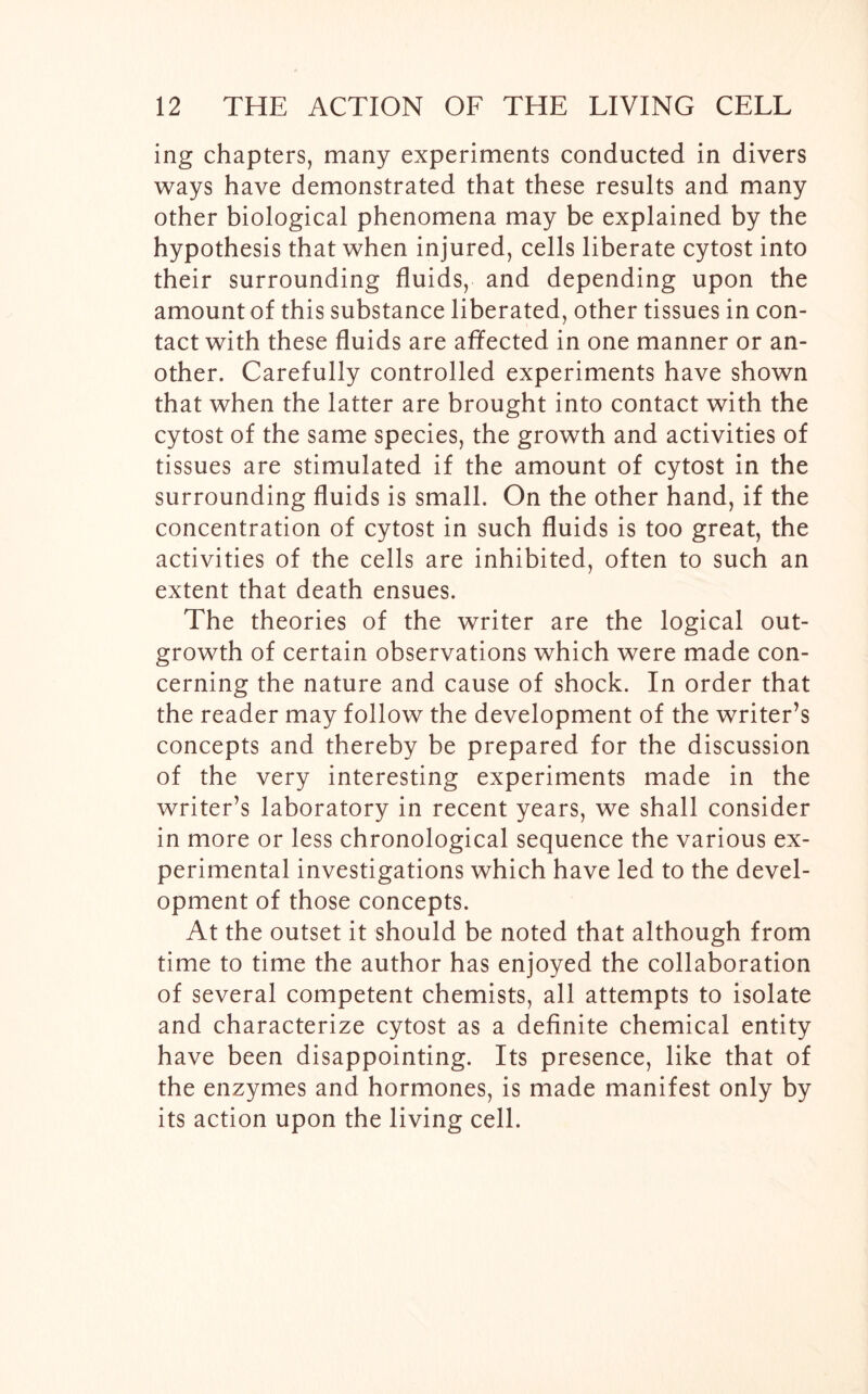 ing chapters, many experiments conducted in divers ways have demonstrated that these results and many other biological phenomena may be explained by the hypothesis that when injured, cells liberate cytost into their surrounding fluids, and depending upon the amount of this substance liberated, other tissues in con- tact with these fluids are affected in one manner or an- other. Carefully controlled experiments have shown that when the latter are brought into contact with the cytost of the same species, the growth and activities of tissues are stimulated if the amount of cytost in the surrounding fluids is small. On the other hand, if the concentration of cytost in such fluids is too great, the activities of the cells are inhibited, often to such an extent that death ensues. The theories of the writer are the logical out- growth of certain observations which were made con- cerning the nature and cause of shock. In order that the reader may follow the development of the writer’s concepts and thereby be prepared for the discussion of the very interesting experiments made in the writer’s laboratory in recent years, we shall consider in more or less chronological sequence the various ex- perimental investigations which have led to the devel- opment of those concepts. At the outset it should be noted that although from time to time the author has enjoyed the collaboration of several competent chemists, all attempts to isolate and characterize cytost as a definite chemical entity have been disappointing. Its presence, like that of the enzymes and hormones, is made manifest only by its action upon the living cell.