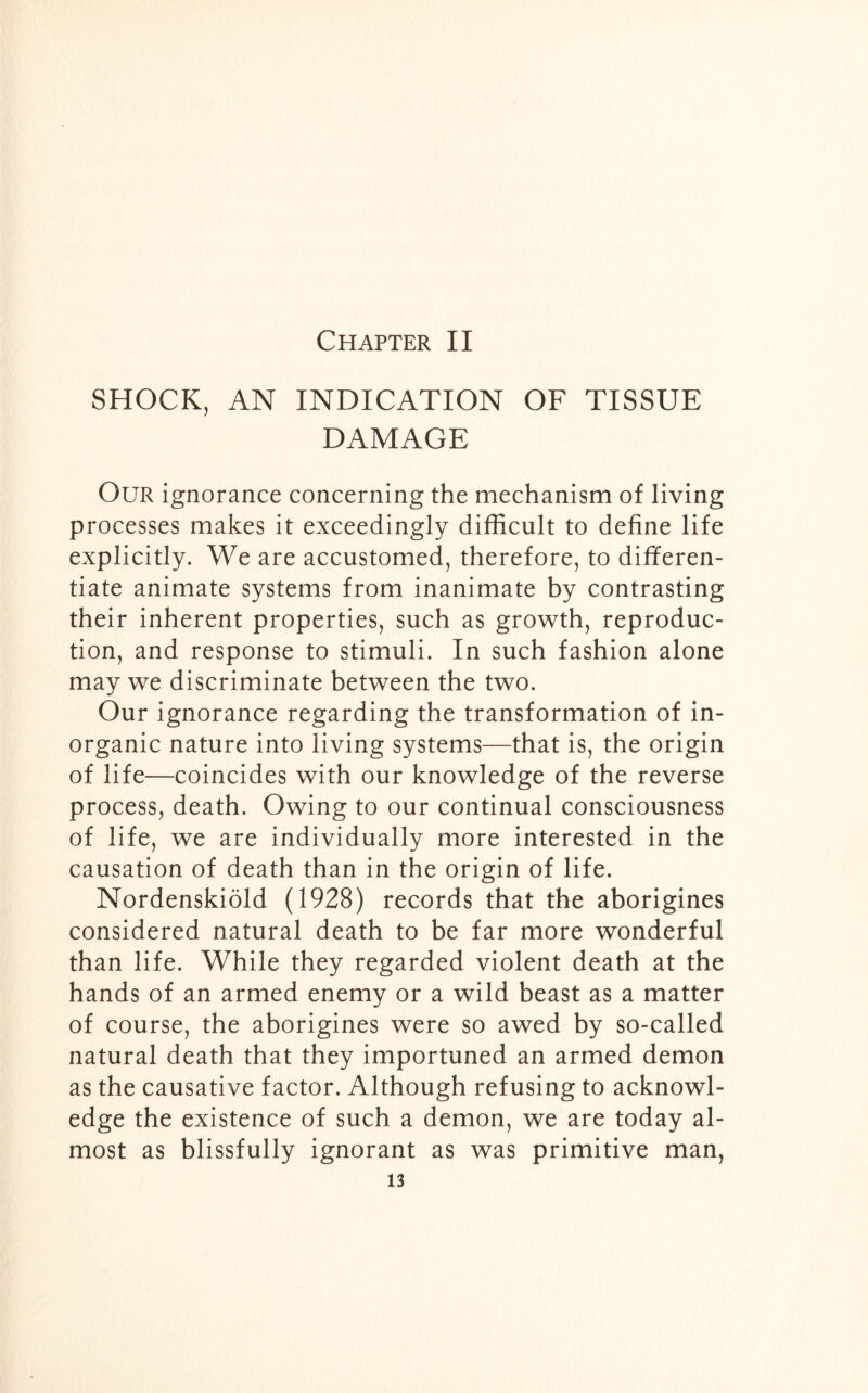 Chapter II SHOCK, AN INDICATION OF TISSUE DAMAGE Our ignorance concerning the mechanism of living processes makes it exceedingly difficult to define life explicitly. We are accustomed, therefore, to differen- tiate animate systems from inanimate by contrasting their inherent properties, such as growth, reproduc- tion, and response to stimuli. In such fashion alone may we discriminate between the two. Our ignorance regarding the transformation of in- organic nature into living systems—that is, the origin of life—coincides with our knowledge of the reverse process, death. Owing to our continual consciousness of life, we are individually more interested in the causation of death than in the origin of life. Nordenskiold (1928) records that the aborigines considered natural death to be far more wonderful than life. While they regarded violent death at the hands of an armed enemy or a wild beast as a matter of course, the aborigines were so awed by so-called natural death that they importuned an armed demon as the causative factor. Although refusing to acknowl- edge the existence of such a demon, we are today al- most as blissfully ignorant as was primitive man,