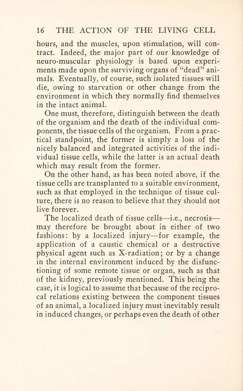 hours, and the muscles, upon stimulation, will con- tract. Indeed, the major part of our knowledge of neuro-muscular physiology is based upon experi- ments made upon the surviving organs of “dead” ani- mals. Eventually, of course, such isolated tissues will die, owing to starvation or other change from the environment in which they normally find themselves in the intact animal. One must, therefore, distinguish between the death of the organism and the death of the individual com- ponents, the tissue cells of the organism. From a prac- tical standpoint, the former is simply a loss of the nicely balanced and integrated activities of the indi- vidual tissue cells, while the latter is an actual death which may result from the former. On the other hand, as has been noted above, if the tissue cells are transplanted to a suitable environment, such as that employed in the technique of tissue cul- ture, there is no reason to believe that they should not live forever. The localized death of tissue cells—i.e., necrosis— may therefore be brought about in either of two fashions: by a localized injury—for example, the application of a caustic chemical or a destructive physical agent such as X-radiation; or by a change in the internal environment induced by the disfunc- tioning of some remote tissue or organ, such as that of the kidney, previously mentioned. This being the case, it is logical to assume that because of the recipro- cal relations existing between the component tissues of an animal, a localized injury must inevitably result in induced changes, or perhaps even the death of other
