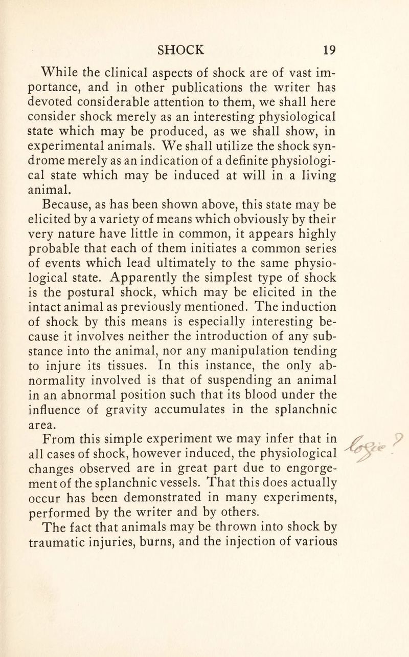 While the clinical aspects of shock are of vast im- portance, and in other publications the writer has devoted considerable attention to them, we shall here consider shock merely as an interesting physiological state which may be produced, as we shall show, in experimental animals. We shall utilize the shock syn- drome merely as an indication of a definite physiologi- cal state which may be induced at will in a living animal. Because, as has been shown above, this state may be elicited by a variety of means which obviously by their very nature have little in common, it appears highly probable that each of them initiates a common series of events which lead ultimately to the same physio- logical state. Apparently the simplest type of shock is the postural shock, which may be elicited in the intact animal as previously mentioned. The induction of shock by this means is especially interesting be- cause it involves neither the introduction of any sub- stance into the animal, nor any manipulation tending to injure its tissues. In this instance, the only ab- normality involved is that of suspending an animal in an abnormal position such that its blood under the influence of gravity accumulates in the splanchnic area. From this simple experiment we may infer that in all cases of shock, however induced, the physiological changes observed are in great part due to engorge- ment of the splanchnic vessels. That this does actually occur has been demonstrated in many experiments, performed by the writer and by others. The fact that animals may be thrown into shock by traumatic injuries, burns, and the injection of various