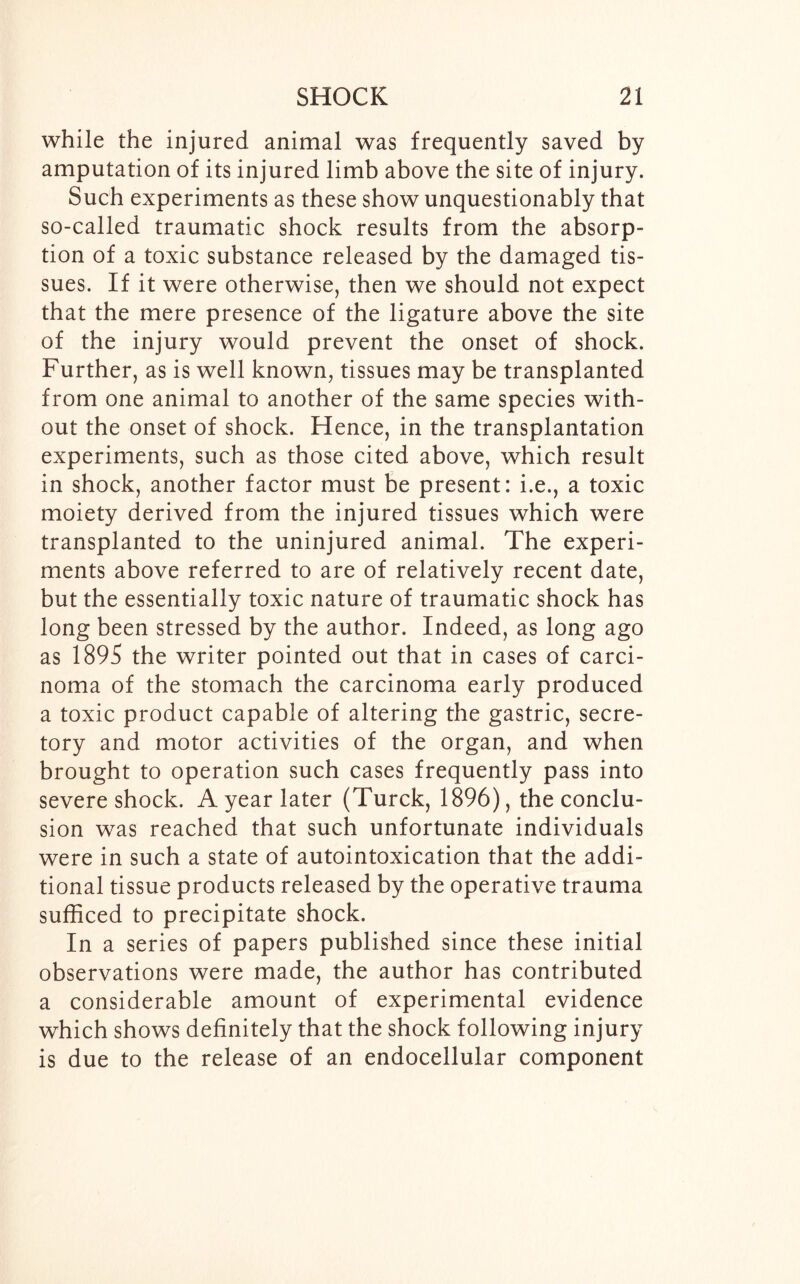 while the injured animal was frequently saved by amputation of its injured limb above the site of injury. Such experiments as these show unquestionably that so-called traumatic shock results from the absorp- tion of a toxic substance released by the damaged tis- sues. If it were otherwise, then we should not expect that the mere presence of the ligature above the site of the injury would prevent the onset of shock. Further, as is well known, tissues may be transplanted from one animal to another of the same species with- out the onset of shock. Hence, in the transplantation experiments, such as those cited above, which result in shock, another factor must be present: i.e., a toxic moiety derived from the injured tissues which were transplanted to the uninjured animal. The experi- ments above referred to are of relatively recent date, but the essentially toxic nature of traumatic shock has long been stressed by the author. Indeed, as long ago as 1895 the writer pointed out that in cases of carci- noma of the stomach the carcinoma early produced a toxic product capable of altering the gastric, secre- tory and motor activities of the organ, and when brought to operation such cases frequently pass into severe shock. A year later (Turck, 1896), the conclu- sion was reached that such unfortunate individuals were in such a state of autointoxication that the addi- tional tissue products released by the operative trauma sufficed to precipitate shock. In a series of papers published since these initial observations were made, the author has contributed a considerable amount of experimental evidence which shows definitely that the shock following injury is due to the release of an endocellular component