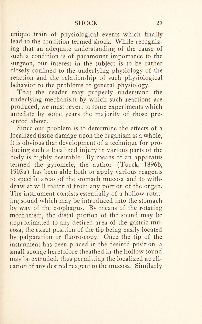 unique train of physiological events which finally lead to the condition termed shock. While recogniz- ing that an adequate understanding of the cause of such a condition is of paramount importance to the surgeon, our interest in the subject is to be rather closely confined to the underlying physiology of the reaction and the relationship of such physiological behavior to the problems of general physiology. That the reader may properly understand the underlying mechanism by which such reactions are produced, we must revert to some experiments which antedate by some years the majority of those pre- sented above. Since our problem is to determine the effects of a localized tissue damage upon the organism as a whole, it is obvious that development of a technique for pro- ducing such a localized injury in various parts of the body is highly desirable. By means of an apparatus termed the gyromele, the author (Turck, 1896b, 1903a) has been able both to apply various reagents to specific areas of the stomach mucosa and to with- draw at will material from any portion of the organ. The instrument consists essentially of a hollow rotat- ing sound which may be introduced into the stomach by way of the esophagus. By means of the rotating mechanism, the distal portion of the sound may be approximated to any desired area of the gastric mu- cosa, the exact position of the tip being easily located by palpatation or fluoroscopy. Once the tip of the instrument has been placed in the desired position, a small sponge heretofore sheathed in the hollow sound may be extruded, thus permitting the localized appli- cation of any desired reagent to the mucosa. Similarly