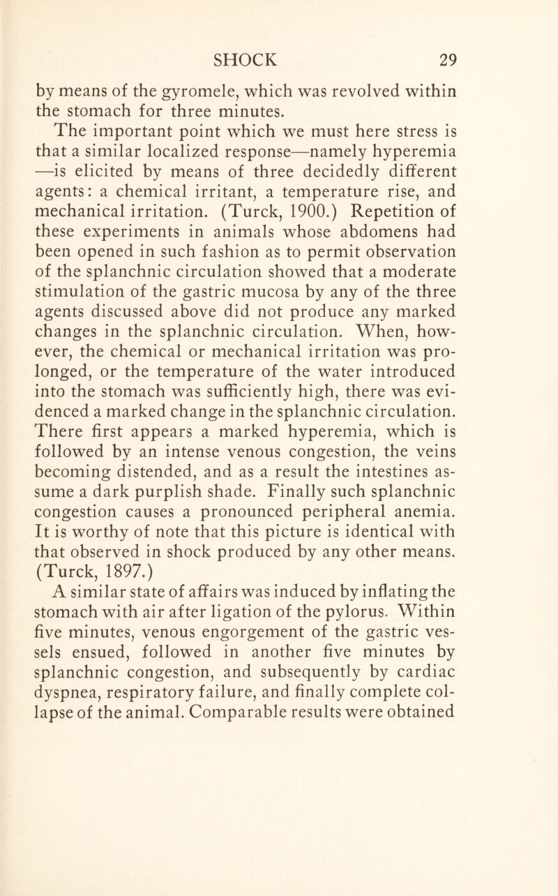 by means of the gyromele, which was revolved within the stomach for three minutes. The important point which we must here stress is that a similar localized response—namely hyperemia —is elicited by means of three decidedly different agents: a chemical irritant, a temperature rise, and mechanical irritation. (Turck, 1900.) Repetition of these experiments in animals whose abdomens had been opened in such fashion as to permit observation of the splanchnic circulation showed that a moderate stimulation of the gastric mucosa by any of the three agents discussed above did not produce any marked changes in the splanchnic circulation. When, how- ever, the chemical or mechanical irritation was pro- longed, or the temperature of the water introduced into the stomach was sufficiently high, there was evi- denced a marked change in the splanchnic circulation. There first appears a marked hyperemia, which is followed by an intense venous congestion, the veins becoming distended, and as a result the intestines as- sume a dark purplish shade. Finally such splanchnic congestion causes a pronounced peripheral anemia. It is worthy of note that this picture is identical with that observed in shock produced by any other means. (Turck, 1897.) A similar state of affairs was induced by inflating the stomach with air after ligation of the pylorus. Within five minutes, venous engorgement of the gastric ves- sels ensued, followed in another five minutes by splanchnic congestion, and subsequently by cardiac dyspnea, respiratory failure, and finally complete col- lapse of the animal. Comparable results were obtained