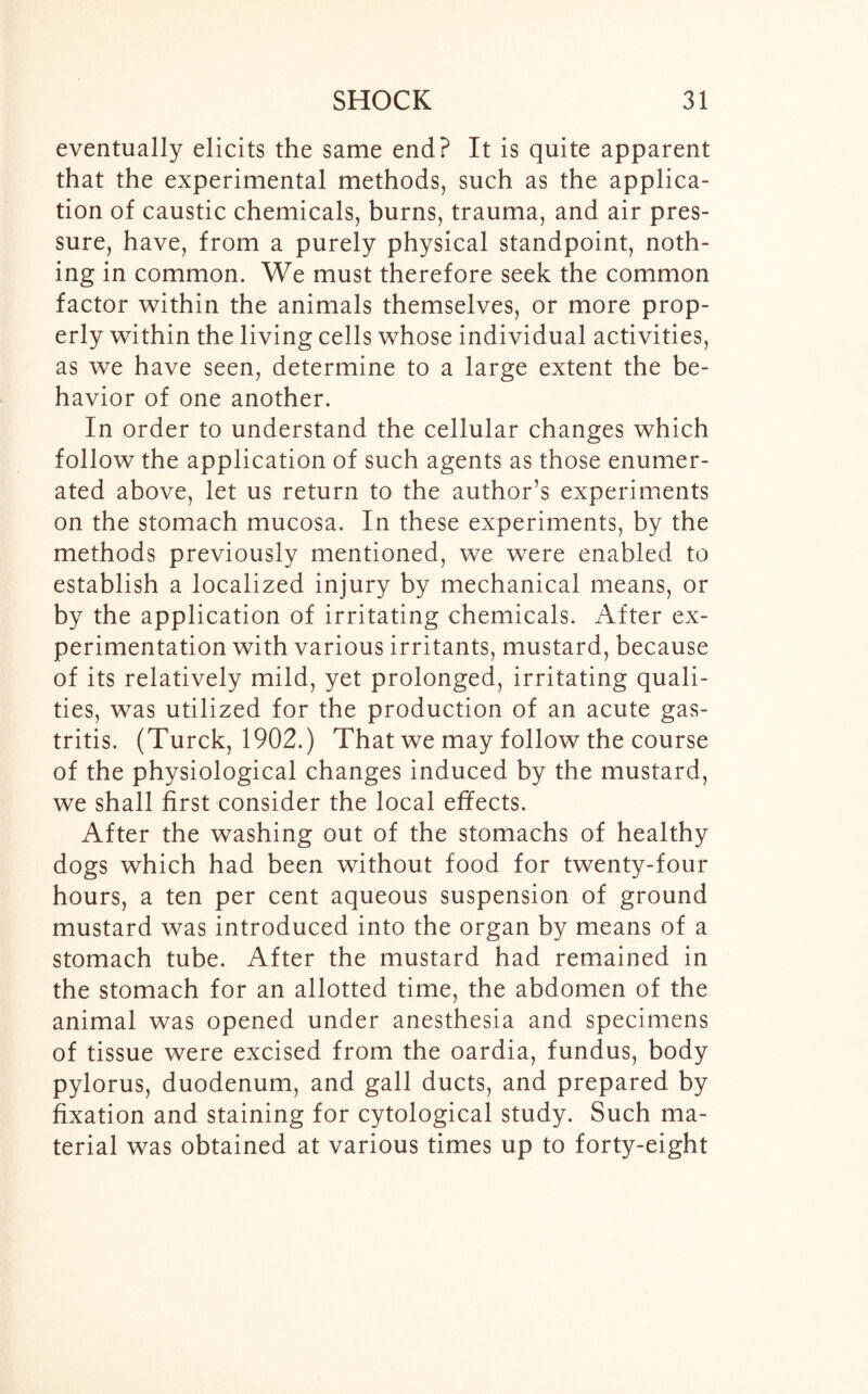 eventually elicits the same end? It is quite apparent that the experimental methods, such as the applica- tion of caustic chemicals, burns, trauma, and air pres- sure, have, from a purely physical standpoint, noth- ing in common. We must therefore seek the common factor within the animals themselves, or more prop- erly within the living cells whose individual activities, as we have seen, determine to a large extent the be- havior of one another. In order to understand the cellular changes which follow the application of such agents as those enumer- ated above, let us return to the author’s experiments on the stomach mucosa. In these experiments, by the methods previously mentioned, we were enabled to establish a localized injury by mechanical means, or by the application of irritating chemicals. After ex- perimentation with various irritants, mustard, because of its relatively mild, yet prolonged, irritating quali- ties, was utilized for the production of an acute gas- tritis. (Turck, 1902.) That we may follow the course of the physiological changes induced by the mustard, we shall first consider the local effects. After the washing out of the stomachs of healthy dogs which had been without food for twenty-four hours, a ten per cent aqueous suspension of ground mustard was introduced into the organ by means of a stomach tube. After the mustard had remained in the stomach for an allotted time, the abdomen of the animal was opened under anesthesia and specimens of tissue were excised from the oardia, fundus, body pylorus, duodenum, and gall ducts, and prepared by fixation and staining for cytological study. Such ma- terial was obtained at various times up to forty-eight