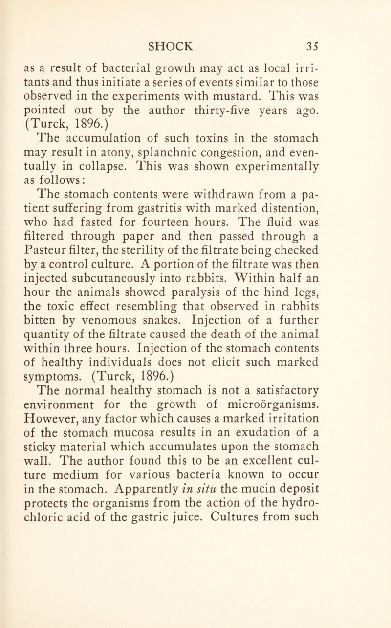 as a result of bacterial growth may act as local irri- tants and thus initiate a series of events similar to those observed in the experiments with mustard. This was pointed out by the author thirty-five years ago. (Turck, 1896.) The accumulation of such toxins in the stomach may result in atony, splanchnic congestion, and even- tually in collapse. This was shown experimentally as follows: The stomach contents were withdrawn from a pa- tient suffering from gastritis with marked distention, who had fasted for fourteen hours. The fluid was filtered through paper and then passed through a Pasteur filter, the sterility of the filtrate being checked by a control culture. A portion of the filtrate was then injected subcutaneously into rabbits. Within half an hour the animals showed paralysis of the hind legs, the toxic effect resembling that observed in rabbits bitten by venomous snakes. Injection of a further quantity of the filtrate caused the death of the animal within three hours. Injection of the stomach contents of healthy individuals does not elicit such marked symptoms. (Turck, 1896.) The normal healthy stomach is not a satisfactory environment for the growth of microorganisms. However, any factor which causes a marked irritation of the stomach mucosa results in an exudation of a sticky material which accumulates upon the stomach wall. The author found this to be an excellent cul- ture medium for various bacteria known to occur in the stomach. Apparently in situ the mucin deposit protects the organisms from the action of the hydro- chloric acid of the gastric juice. Cultures from such