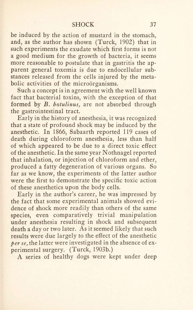 be induced by the action of mustard in the stomach, and, as the author has shown (Turck, 1902) that in such experiments the exudate which first forms is not a good medium for the growth of bacteria, it seems more reasonable to postulate that in gastritis the ap- parent general toxemia is due to endocellular sub- stances released from the cells injured by the meta- bolic activities of the microorganisms. Such a concept is in agreement with the well known fact that bacterial toxins, with the exception of that formed by B. botulinus, are not absorbed through the gastrointestinal tract. Early in the history of anesthesia, it was recognized that a state of profound shock may be induced by the anesthetic. In 1866, Sabaarth reported 119 cases of death during chloroform anesthesia, less than half of which appeared to be due to a direct toxic effect of the anesthetic. In the same year Nothnagel reported that inhalation, or injection of chloroform and ether, produced a fatty degeneration of various organs. So far as we know, the experiments of the latter author were the first to demonstrate the specific toxic action of these anesthetics upon the body cells. Early in the author’s career, he was impressed by the fact that some experimental animals showed evi- dence of shock more readily than others of the same species, even comparatively trivial manipulation under anesthesia resulting in shock and subsequent death a day or two later. As it seemed likely that such results were due largely to the effect of the anesthetic per se, the latter were investigated in the absence of ex- perimental surgery. (Turck, 1903b.) A series of healthy dogs were kept under deep