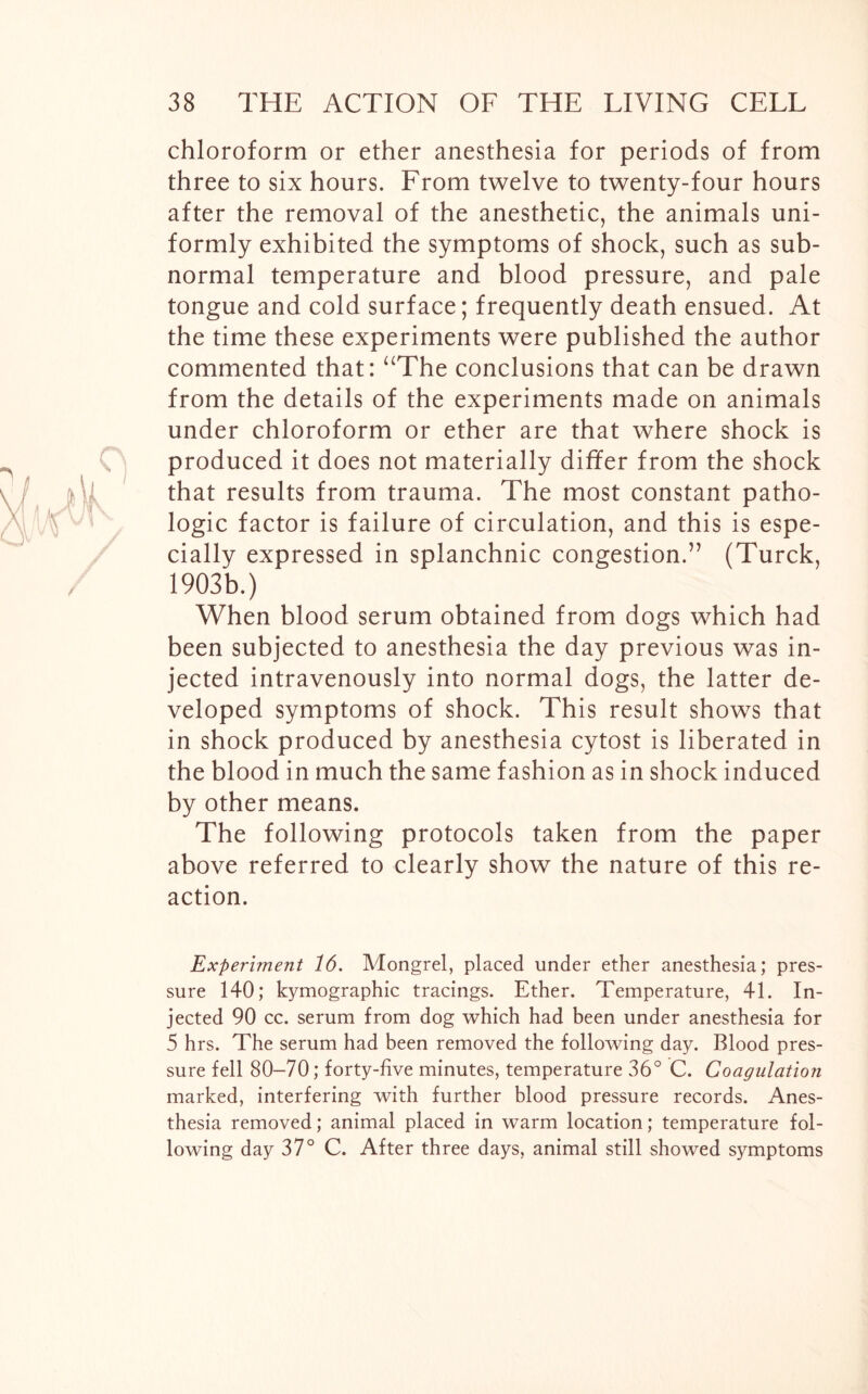 chloroform or ether anesthesia for periods of from three to six hours. From twelve to twenty-four hours after the removal of the anesthetic, the animals uni- formly exhibited the symptoms of shock, such as sub- normal temperature and blood pressure, and pale tongue and cold surface; frequently death ensued. At the time these experiments were published the author commented that: “The conclusions that can be drawn from the details of the experiments made on animals under chloroform or ether are that where shock is produced it does not materially differ from the shock that results from trauma. The most constant patho- logic factor is failure of circulation, and this is espe- cially expressed in splanchnic congestion.” (Turck, 1903b.) When blood serum obtained from dogs which had been subjected to anesthesia the day previous was in- jected intravenously into normal dogs, the latter de- veloped symptoms of shock. This result shows that in shock produced by anesthesia cytost is liberated in the blood in much the same fashion as in shock induced by other means. The following protocols taken from the paper above referred to clearly show the nature of this re- action. Experiment 16. Mongrel, placed under ether anesthesia; pres- sure 140; kymographic tracings. Ether. Temperature, 41. In- jected 90 cc. serum from dog which had been under anesthesia for 5 hrs. The serum had been removed the following day. Blood pres- sure fell 80-70; forty-five minutes, temperature 36° C. Coagulation marked, interfering with further blood pressure records. Anes- thesia removed; animal placed in warm location; temperature fol- lowing day 37° C. After three days, animal still showed symptoms