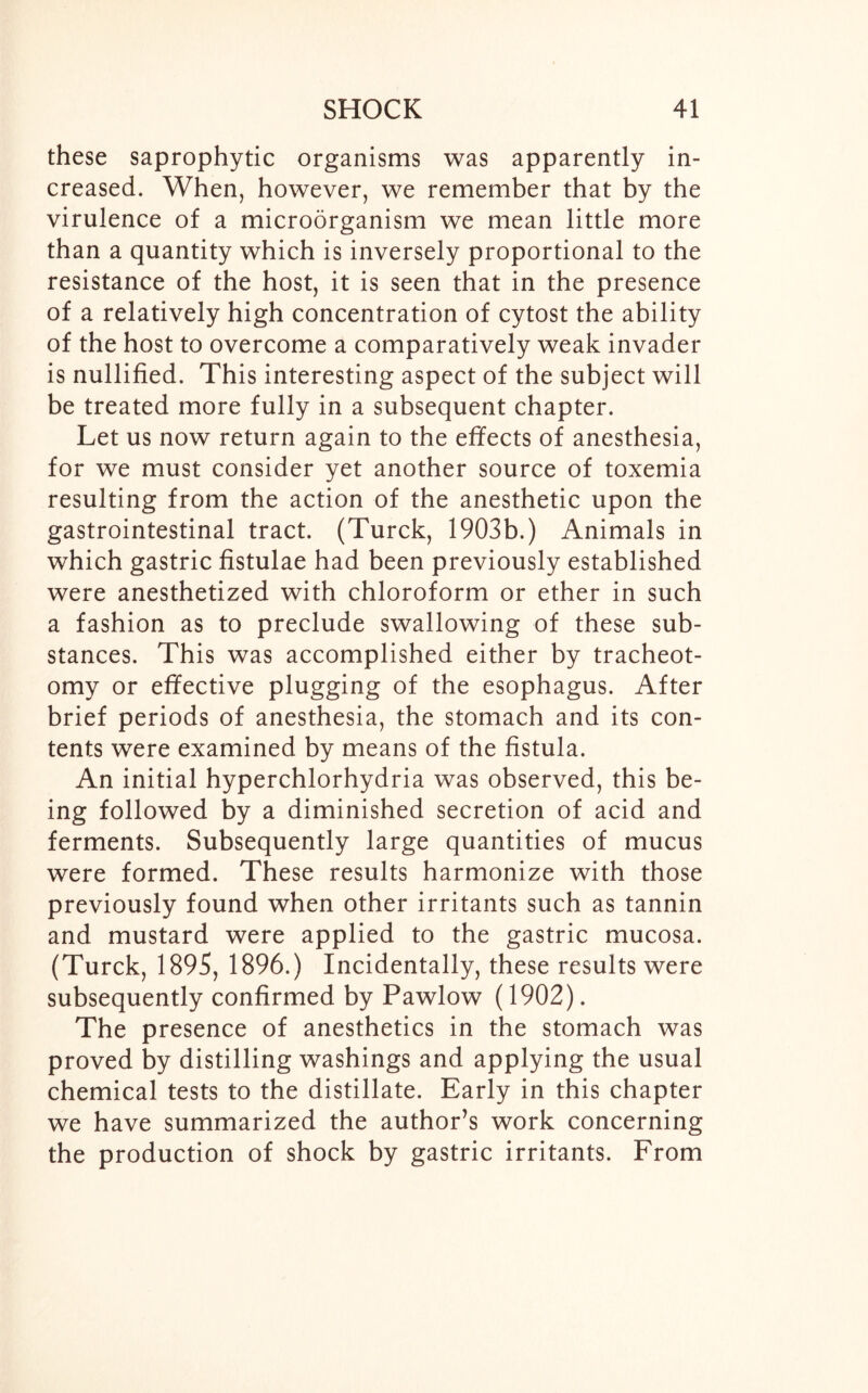 these saprophytic organisms was apparently in- creased. When, however, we remember that by the virulence of a microorganism we mean little more than a quantity which is inversely proportional to the resistance of the host, it is seen that in the presence of a relatively high concentration of cytost the ability of the host to overcome a comparatively weak invader is nullified. This interesting aspect of the subject will be treated more fully in a subsequent chapter. Let us now return again to the effects of anesthesia, for we must consider yet another source of toxemia resulting from the action of the anesthetic upon the gastrointestinal tract. (Turck, 1903b.) Animals in which gastric fistulae had been previously established were anesthetized with chloroform or ether in such a fashion as to preclude swallowing of these sub- stances. This was accomplished either by tracheot- omy or effective plugging of the esophagus. After brief periods of anesthesia, the stomach and its con- tents were examined by means of the fistula. An initial hyperchlorhydria was observed, this be- ing followed by a diminished secretion of acid and ferments. Subsequently large quantities of mucus were formed. These results harmonize with those previously found when other irritants such as tannin and mustard were applied to the gastric mucosa. (Turck, 1895, 1896.) Incidentally, these results were subsequently confirmed by Pawlow (1902). The presence of anesthetics in the stomach was proved by distilling washings and applying the usual chemical tests to the distillate. Early in this chapter we have summarized the author’s work concerning the production of shock by gastric irritants. From