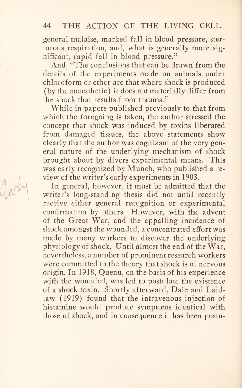 general malaise, marked fall in blood pressure, ster- torous respiration, and, what is generally more sig- nificant, rapid fall in blood pressure.” And, “The conclusions that can be drawn from the details of the experiments made on animals under chloroform or ether are that where shock is produced (by the anaesthetic) it does not materially differ from the shock that results from trauma.” While in papers published previously to that from which the foregoing is taken, the author stressed the concept that shock was induced by toxins liberated from damaged tissues, the above statements show clearly that the author was cognizant of the very gen- eral nature of the underlying mechanism of shock brought about by divers experimental means. This was early recognized by Munch, who published a re- view of the writer’s early experiments in 1903. In general, however, it must be admitted that the writer’s long-standing thesis did not until recently receive either general recognition or experimental confirmation by others. However, with the advent of the Great War, and the appalling incidence of shock amongst the wounded, a concentrated effort was made by many workers to discover the underlying physiology of shock. Until almost the end of the War, nevertheless, a number of prominent research workers were committed to the theory that shock is of nervous origin. In 1918, Quenu, on the basis of his experience with the wounded, was led to postulate the existence of a shock toxin. Shortly afterward, Dale and Laid- law (1919) found that the intravenous injection of histamine would produce symptoms identical with those of shock, and in consequence it has been postu-