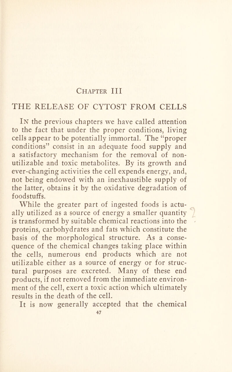 Chapter III THE RELEASE OF CYTOST FROM CELLS In the previous chapters we have called attention to the fact that under the proper conditions, living cells appear to be potentially immortal. The “proper conditions’’ consist in an adequate food supply and a satisfactory mechanism for the removal of non- utilizable and toxic metabolites. By its growth and ever-changing activities the cell expends energy, and, not being endowed with an inexhaustible supply of the latter, obtains it by the oxidative degradation of foodstuffs. While the greater part of ingested foods is actu- ally utilized as a source of energy a smaller quantity is transformed by suitable chemical reactions into the proteins, carbohydrates and fats which constitute the basis of the morphological structure. As a conse- quence of the chemical changes taking place within the cells, numerous end products which are not utilizable either as a source of energy or for struc- tural purposes are excreted. Many of these end products, if not removed from the immediate environ- ment of the cell, exert a toxic action which ultimately results in the death of the cell. It is now generally accepted that the chemical