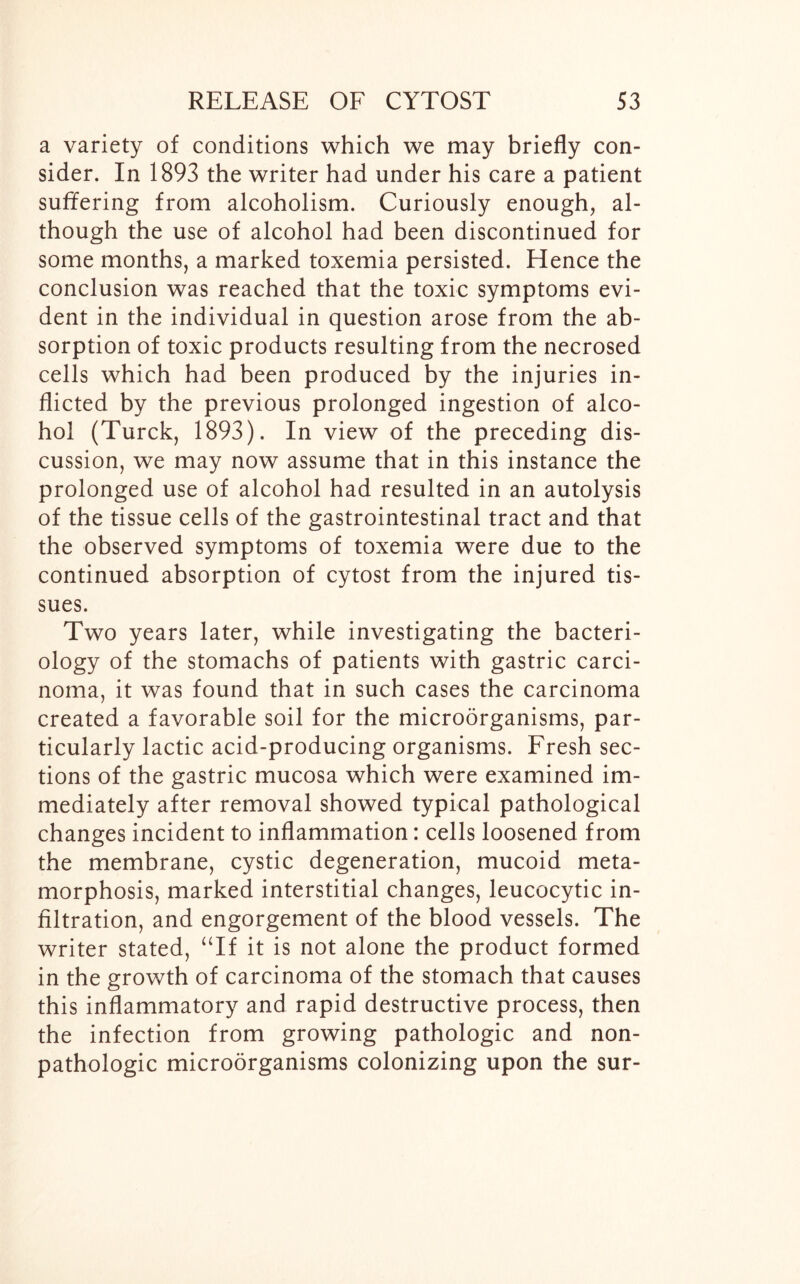 a variety of conditions which we may briefly con- sider. In 1893 the writer had under his care a patient suffering from alcoholism. Curiously enough, al- though the use of alcohol had been discontinued for some months, a marked toxemia persisted. Hence the conclusion was reached that the toxic symptoms evi- dent in the individual in question arose from the ab- sorption of toxic products resulting from the necrosed cells which had been produced by the injuries in- flicted by the previous prolonged ingestion of alco- hol (Turck, 1893). In view of the preceding dis- cussion, we may now assume that in this instance the prolonged use of alcohol had resulted in an autolysis of the tissue cells of the gastrointestinal tract and that the observed symptoms of toxemia were due to the continued absorption of cytost from the injured tis- sues. Two years later, while investigating the bacteri- ology of the stomachs of patients with gastric carci- noma, it was found that in such cases the carcinoma created a favorable soil for the microorganisms, par- ticularly lactic acid-producing organisms. Fresh sec- tions of the gastric mucosa which were examined im- mediately after removal showed typical pathological changes incident to inflammation: cells loosened from the membrane, cystic degeneration, mucoid meta- morphosis, marked interstitial changes, leucocytic in- filtration, and engorgement of the blood vessels. The writer stated, “If it is not alone the product formed in the growth of carcinoma of the stomach that causes this inflammatory and rapid destructive process, then the infection from growing pathologic and non- pathologic microorganisms colonizing upon the sur-