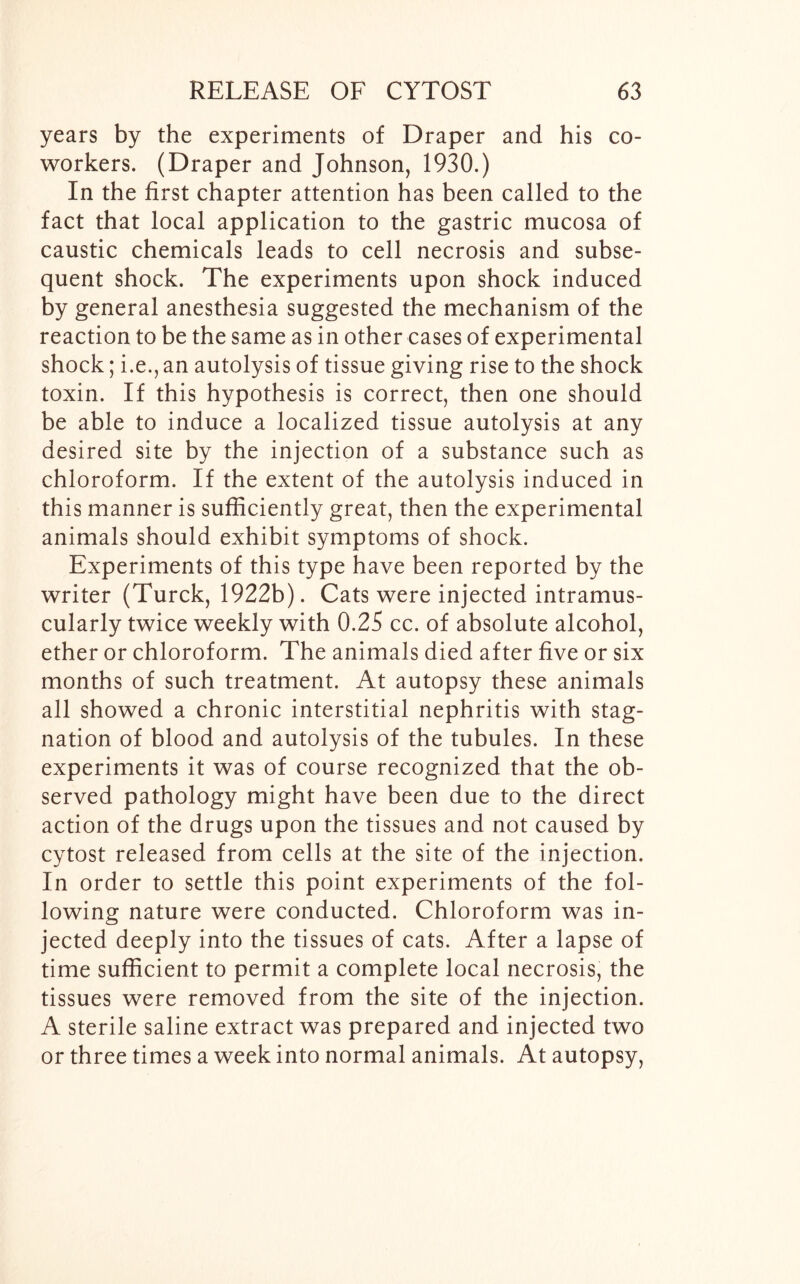 years by the experiments of Draper and his co- workers. (Draper and Johnson, 1930.) In the first chapter attention has been called to the fact that local application to the gastric mucosa of caustic chemicals leads to cell necrosis and subse- quent shock. The experiments upon shock induced by general anesthesia suggested the mechanism of the reaction to be the same as in other cases of experimental shock; i.e., an autolysis of tissue giving rise to the shock toxin. If this hypothesis is correct, then one should be able to induce a localized tissue autolysis at any desired site by the injection of a substance such as chloroform. If the extent of the autolysis induced in this manner is sufficiently great, then the experimental animals should exhibit symptoms of shock. Experiments of this type have been reported by the writer (Turck, 1922b). Cats were injected intramus- cularly twice weekly with 0.25 cc. of absolute alcohol, ether or chloroform. The animals died after five or six months of such treatment. At autopsy these animals all showed a chronic interstitial nephritis with stag- nation of blood and autolysis of the tubules. In these experiments it was of course recognized that the ob- served pathology might have been due to the direct action of the drugs upon the tissues and not caused by cytost released from cells at the site of the injection. In order to settle this point experiments of the fol- lowing nature were conducted. Chloroform was in- jected deeply into the tissues of cats. After a lapse of time sufficient to permit a complete local necrosis, the tissues were removed from the site of the injection. A sterile saline extract was prepared and injected two or three times a week into normal animals. At autopsy,