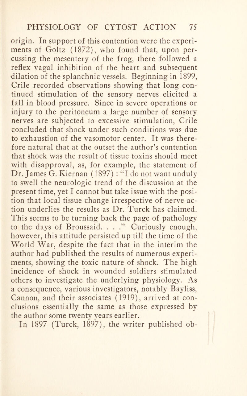 origin. In support of this contention were the experi- ments of Goltz (1872), who found that, upon per- cussing the mesentery of the frog, there followed a reflex vagal inhibition of the heart and subsequent dilation of the splanchnic vessels. Beginning in 1899, Crile recorded observations showing that long con- tinued stimulation of the sensory nerves elicited a fall in blood pressure. Since in severe operations or injury to the peritoneum a large number of sensory nerves are subjected to excessive stimulation, Crile concluded that shock under such conditions was due to exhaustion of the vasomotor center. It was there- fore natural that at the outset the author’s contention that shock was the result of tissue toxins should meet with disapproval, as, for example, the statement of Dr. James G. Kiernan (1897) : “I do not want unduly to swell the neurologic trend of the discussion at the present time, yet I cannot but take issue with the posi- tion that local tissue change irrespective of nerve ac- tion underlies the results as Dr. Turck has claimed. This seems to be turning back the page of pathology to the days of Broussaid. . . .” Curiously enough, however, this attitude persisted up till the time of the World War, despite the fact that in the interim the author had published the results of numerous experi- ments, showing the toxic nature of shock. The high incidence of shock in wounded soldiers stimulated others to investigate the underlying physiology. As a consequence, various investigators, notably Bayliss, Cannon, and their associates (1919), arrived at con- clusions essentially the same as those expressed by the author some twenty years earlier. In 1897 (Turck, 1897), the writer published ob-