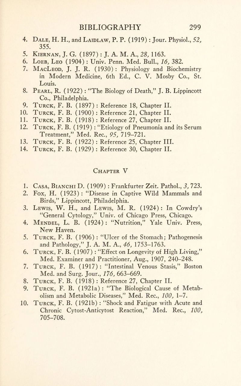4. Dale, H. H., and Laidlaw, P. P. (1919) : Jour. Physiol., 52, 355. 5. Kiernan, J. G. (1897): J. A. M. A., 28, 1163. 6. Loeb, Leo (1904) : Univ. Penn. Med. Bull., 16, 382. 7. MacLeod, J. J. R. (1930) : Physiology and Biochemistry in Modern Medicine, 6th Ed., C. V. Mosby Co., St. Louis. 8. Pearl, R. (1922) : “The Biology of Death,” J. B. Lippincott Co., Philadelphia. 9. Turck, F. B. (1897) : Reference 18, Chapter II. 10. Turck, F. B. (1900) : Reference 21, Chapter II. 11. Turck, F. B. (1918) : Reference 27, Chapter II. 12. Turck, F. B. (1919) : “Etiology of Pneumonia and its Serum Treatment,” Med. Rec., 95, 719-721. 13. Turck, F. B. (1922) : Reference 25, Chapter III. 14. Turck, F. B. (1929) : Reference 30, Chapter II. Chapter V 1. Casa, Bianchi D. (1909) : Frankfurter Zeit. Pathol., 3, 723. 2. Fox, H. (1923) : “Disease in Captive Wild Mammals and Birds,” Lippincott, Philadelphia. 3. Lewis, W. H., and Lewis, M. R. (1924): In Cowdry’s “General Cytology,” Univ. of Chicago Press, Chicago. 4. Mendel, L. B. (1924): “Nutrition,” Yale Univ. Press, New Haven. 5. Turck, F. B. (1906) : “Ulcer of the Stomach; Pathogenesis and Pathology,” J. A. M. A., 46, 1753-1763. 6. Turck, F. B. (1907) : “Effect on Longevity of High Living,” Med. Examiner and Practitioner, Aug., 1907, 240-248. 7. Turck, F, B. (1917) : “Intestinal Venous Stasis,” Boston Med. and Surg. Jour., 176, 663-669. 8. Turck, F. B. (1918) : Reference 27, Chapter II. 9. Turck, F. B. (1921a): “The Biological Cause of Metab- olism and Metabolic Diseases,” Med. Rec., 100, 1-7. 10. Turck, F. B. (1921b) : “Shock and Fatigue with Acute and Chronic Cytost-Anticytost Reaction,” Med. Rec., 100, 705-708.