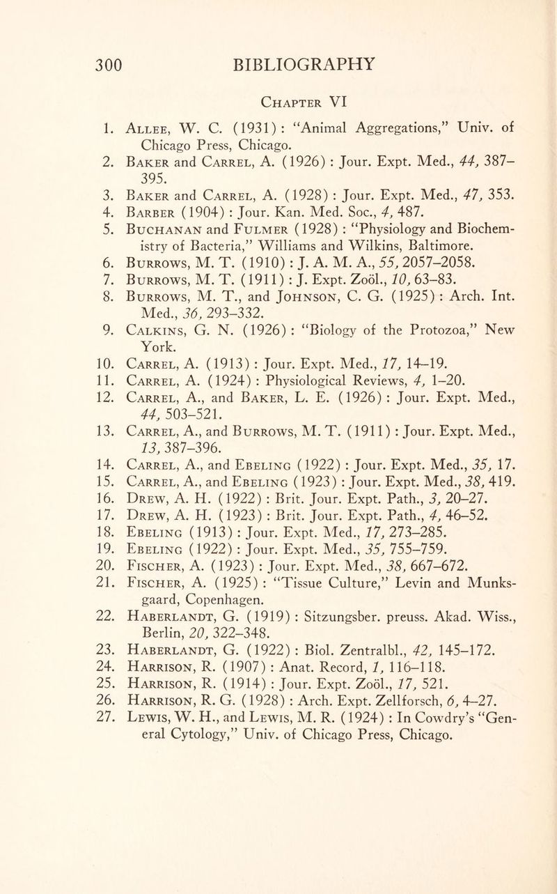 Chapter VI 1. Allee, W. C. (1931): “Animal Aggregations,” Univ. of Chicago Press, Chicago. 2. Baker and Carrel, A. (1926) : Jour. Expt. Med., 44, 387— 395. 3. Baker and Carrel, A. (1928) : Jour. Expt. Med., 47, 353. 4. Barber (1904) : Jour. Kan. Med. Soc., 4, 487. 5. Buchanan and Fulmer (1928) : “Physiology and Biochem- istry of Bacteria,” Williams and Wilkins, Baltimore. 6. Burrows, M. T. (1910): J. A. M. A., 55, 2057-2058. 7. Burrows, M. T. (1911) : J. Expt. Zool., 10, 63-83. 8. Burrows, M. T., and Johnson, C. G. (1925) : Arch. Int. Med., 36, 293-332. 9. Calkins, G. N. (1926): “Biology of the Protozoa,” New York. 10. Carrel, A. (1913) : Jour. Expt. Med., 17, 14-19. 11. Carrel, A. (1924) : Physiological Reviews, 4, 1-20. 12. Carrel, A., and Baker, L. E. (1926) : Jour. Expt. Med., 44, 503-521. 13. Carrel, A., and Burrows, M. T. (1911) : Jour. Expt. Med., 13, 387-396. 14. Carrel, A., and Ebeling (1922) : Jour. Expt. Med., 35, 17. 15. Carrel, A., and Ebeling (1923) : Jour. Expt. Med., 38, 419. 16. Drew, A. H. (1922) : Brit. Jour. Expt. Path., 3, 20—27. 17. Drew, A. H. (1923) : Brit. Jour. Expt. Path., 4, 46-52. 18. Ebeling (1913) : Jour. Expt. Med., 17, 273—285. 19. Ebeling (1922) : Jour. Expt. Med., 35, 755-759. 20. Fischer, A. (1923) : Jour. Expt. Med., 38, 667-672. 21. Fischer, A. (1925) : “Tissue Culture,” Levin and Munks- gaard, Copenhagen. 22. Haberlandt, G. (1919) : Sitzungsber. preuss. Akad. Wiss., Berlin, 20, 322-348. 23. Haberlandt, G. (1922) : Biol. Zentralbl., 42, 145-172. 24. Harrison, R. (1907) : Anat. Record, 1, 116-118. 25. Harrison, R. (1914) : Jour. Expt. Zool., 17, 521. 26. Harrison, R. G. (1928) : Arch. Expt. Zellforsch, 6, 4-27. 27. Lewis, W. H., and Lewis, M. R. (1924) : In Cowdry’s “Gen- eral Cytology,” Univ. of Chicago Press, Chicago.