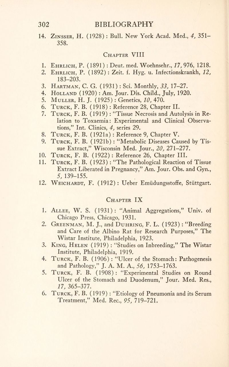 14. Zinsser, H. (1928) : Bull. New York Acad. Med., 4, 351— 358. Chapter VIII 1. Ehrlich, P. (1891): Deut. med. Woehnsehr., 17, 976, 1218. 2. Ehrlich, P. (1892) : Zeit. f. Hyg. u. Infectionskrankh, 12, 183-203. 3. Hartman, C. G. (1931): Sci. Monthly, 33, 17-27. 4. Holland (1920) : Am. Jour. Dis. Child., July, 1920. 5. Muller, H. J. (1925) : Genetics, 10, 470. 6. Turck, F. B. (1918) : Reference 28, Chapter II. 7. Turck, F. B. (1919) : “Tissue Necrosis and Autolysis in Re- lation to Toxaemia: Experimental and Clinical Observa- tions, ” Int. Clinics, 4, series 29. 8. Turck, F. B. (1921a) : Reference 9, Chapter V. 9. Turck, F. B. (1921b) : “Metabolic Diseases Caused by Tis- sue Extract,” Wisconsin Med. Jour., 20, 271-277. 10. Turck, F. B. (1922) : Reference 26, Chapter III. 11. Turck, F. B. (1923) : “The Pathological Reaction of Tissue Extract Liberated in Pregnancy,” Am. Jour. Obs. and Gyn., 5, 139-155. 12. Weichardt, F. (1912): Ueber Emiidungsstoffe, Stuttgart. Chapter IX 1. Allee, W. S. (1931): “Animal Aggregations,” Univ. of Chicago Press, Chicago, 1931. 2. Greenman, M. J., and Duhring, F. L. (1923) : “Breeding and Care of the Albino Rat for Research Purposes,” The Wistar Institute, Philadelphia, 1923. 3. King, Helen (1919) : “Studies on Inbreeding,” The Wistar Institute, Philadelphia, 1919. 4. Turck, F. B. (1906) : “Ulcer of the Stomach: Pathogenesis and Pathology,” J. A. M. A., 56, 1753-1763. 5. Turck, F. B. (1908): “Experimental Studies on Round Ulcer of the Stomach and Duodenum,” Jour. Med. Res., 17, 365-377. 6. Turck, F. B. (1919) : “Etiology of Pneumonia and its Serum Treatment,” Med. Rec., 95, 719-721.