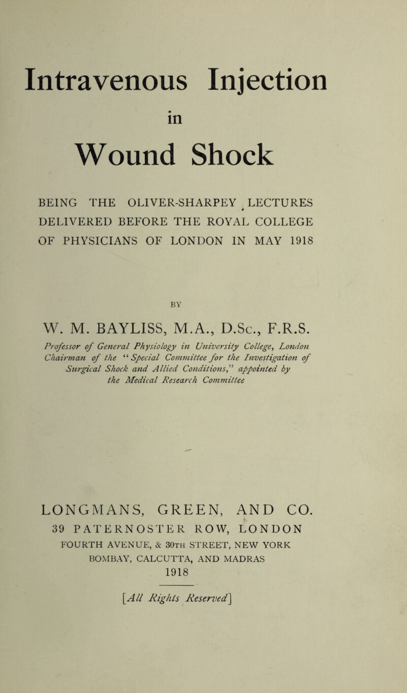 in Wound Shock BEING THE OLIVER-SHARPEY # LECTURES DELIVERED BEFORE THE ROYAL COLLEGE OF PHYSICIANS OF LONDON IN MAY 1918 BY W. M. BAYLISS, M.A., D.Sc., F.R.S. Professor of General Physiology in University College, London Chairman of the ‘ ‘ Special Committee for the Investigation of Surgical Shock and Allied Conditionsappointed by the Medical Research Committee LONGMANS, GREEN, AND CO. 39 PATERNOSTER ROW, LONDON FOURTH AVENUE, & 30th STREET, NEW YORK BOMBAY, CALCUTTA, AND MADRAS 1918 \All Rights Reserved]