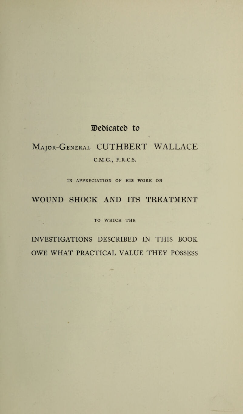 Debicateb to Major-General CUTHBERT WALLACE C.M.G., F.R.C.S. IN APPRECIATION OF HIS WORK ON WOUND SHOCK AND ITS TREATMENT TO WHICH THE INVESTIGATIONS DESCRIBED IN THIS BOOK OWE WHAT PRACTICAL VALUE THEY POSSESS