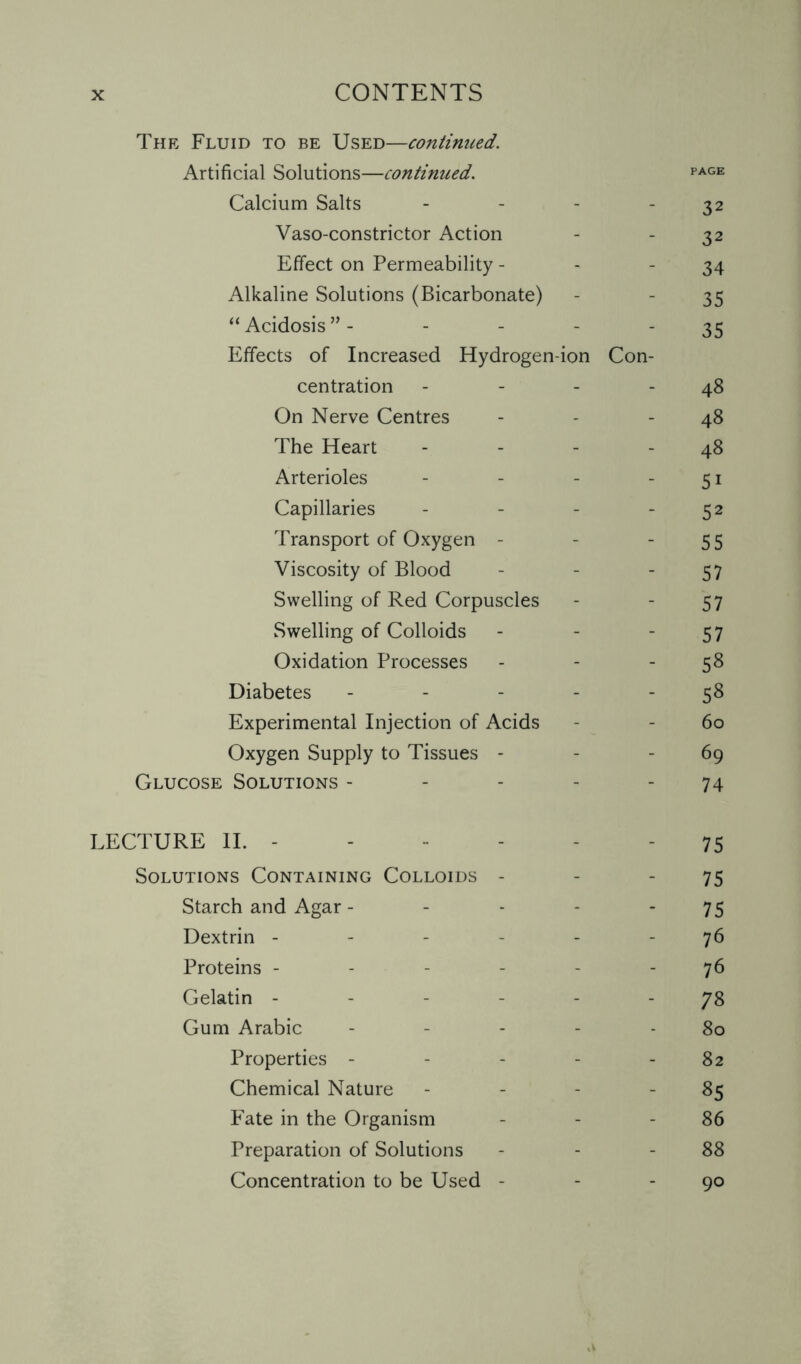 The Fluid to be Used—contimced. Artificial Solutions—continued. PAGE Calcium Salts - - - -32 Vaso-constrictor Action - - 32 Effect on Permeability - - 34 Alkaline Solutions (Bicarbonate) - - 35 “Acidosis”- - - - _35 Effects of Increased Hydrogen-ion Con¬ centration - - - - 48 On Nerve Centres - - - 48 The Heart - - - 48 Arterioles - - - -51 Capillaries - - - 52 Transport of Oxygen - - 55 Viscosity of Blood - - 57 Swelling of Red Corpuscles - - 57 Swelling of Colloids - - 57 Oxidation Processes - - 58 Diabetes - - - - 58 Experimental Injection of Acids - - 60 Oxygen Supply to Tissues - - 69 Glucose Solutions - - - - - 74 LECTURE II. - - - - - 75 Solutions Containing Colloids - - - 75 Starch and Agar - - - - 75 Dextrin ----- 76 Proteins ------ 76 Gelatin ------ 78 Gum Arabic - - - - - 80 Properties - - - - - 82 Chemical Nature - - - 85 Fate in the Organism - - - 86 Preparation of Solutions - - - 88 Concentration to be Used - - 90