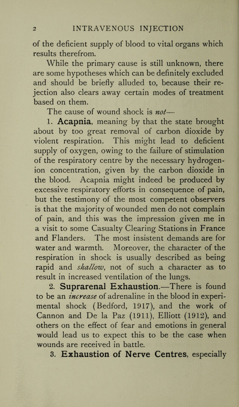 of the deficient supply of blood to vital organs which results therefrom. While the primary cause is still unknown, there are some hypotheses which can be definitely excluded and should be briefly alluded to, because their re¬ jection also clears away certain modes of treatment based on them. The cause of wound shock is not— 1. Acapnia, meaning by that the state brought about by too great removal of carbon dioxide by violent respiration. This might lead to deficient supply of oxygen, owing to the failure of stimulation of the respiratory centre by the necessary hydrogen- ion concentration, given by the carbon dioxide in the blood. Acapnia might indeed be produced by excessive respiratory efforts in consequence of pain, but the testimony of the most competent observers is that the majority of wounded men do not complain of pain, and this was the impression given me in a visit to some Casualty Clearing Stations in France and Flanders. The most insistent demands are for water and warmth. Moreover, the character of the respiration in shock is usually described as being rapid and shallow, not of such a character as to result in increased ventilation of the lungs. 2. Suprarenal Exhaustion.—There is found to be an increase of adrenaline in the blood in experi¬ mental shock (Bedford, 1917), and the work of Cannon and De la Paz (1911), Elliott (1912), and others on the effect of fear and emotions in general would lead us to expect this to be the case when wounds are received in battle. 3. Exhaustion of Nerve Centres, especially