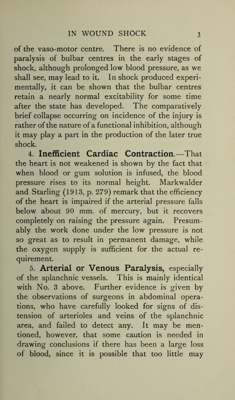 of the vaso-motor centre. There is no evidence of paralysis of bulbar centres in the early stages of shock, although prolonged low blood pressure, as we shall see, may lead to it. In shock produced experi¬ mentally, it can be shown that the bulbar centres retain a nearly normal excitability for some time after the state has developed. The comparatively brief collapse occurring on incidence of the injury is rather of the nature of a functional inhibition, although it may play a part in the production of the later true shock. 4. Inefficient Cardiac Contraction.—That the heart is not weakened is shown by the fact that when blood or gum solution is infused, the blood pressure rises to its normal height. Markwalder and Starling (1913, p. 279) remark that the efficiency of the heart is impaired if the arterial pressure falls below about 90 mm. of mercury, but it recovers completely on raising the pressure again. Presum¬ ably the work done under the low pressure is not so great as to result in permanent damage, while the oxygen supply is sufficient for the actual re¬ quirement. 5. Arterial or Venous Paralysis, especially of the splanchnic vessels. This is mainly identical with No. 3 above. Further evidence is given by the observations of surgeons in abdominal opera¬ tions, who have carefully looked for signs of dis¬ tension of arterioles and veins of the splanchnic area, and failed to detect any. It may be men¬ tioned, however, that some caution is needed in drawing conclusions if there has been a large loss of blood, since it is possible that too little may