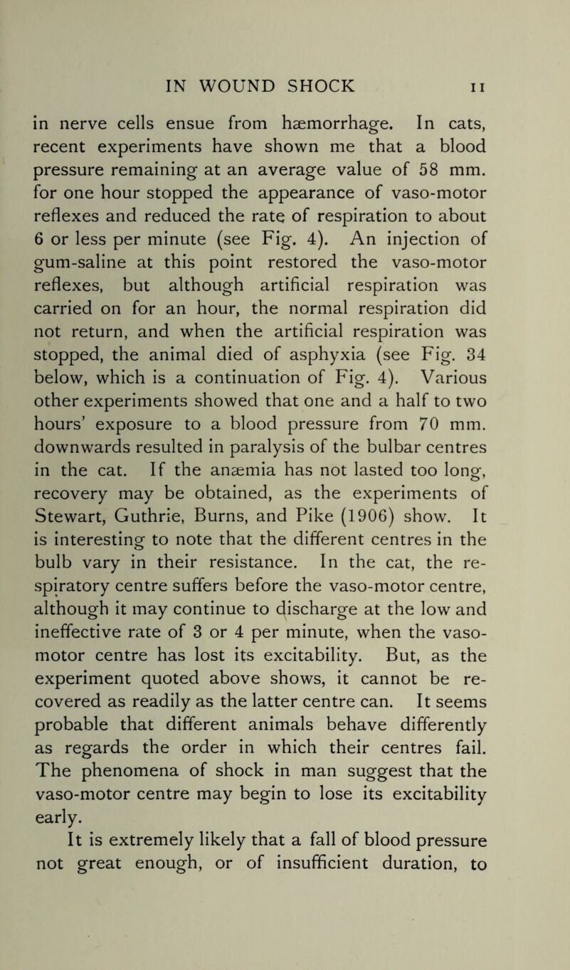 in nerve cells ensue from haemorrhage. In cats, recent experiments have shown me that a blood pressure remaining at an average value of 58 mm. for one hour stopped the appearance of vaso-motor reflexes and reduced the rate of respiration to about 6 or less per minute (see Fig. 4). An injection of gum-saline at this point restored the vaso-motor reflexes, but although artificial respiration was carried on for an hour, the normal respiration did not return, and when the artificial respiration was stopped, the animal died of asphyxia (see Fig. 34 below, which is a continuation of Fig. 4). Various other experiments showed that one and a half to two hours’ exposure to a blood pressure from 70 mm. downwards resulted in paralysis of the bulbar centres in the cat. If the anaemia has not lasted too longr recovery may be obtained, as the experiments of Stewart, Guthrie, Burns, and Pike (1906) show. It is interesting to note that the different centres in the bulb vary in their resistance. In the cat, the re¬ spiratory centre suffers before the vaso-motor centre, although it may continue to discharge at the low and ineffective rate of 3 or 4 per minute, when the vaso¬ motor centre has lost its excitability. But, as the experiment quoted above shows, it cannot be re¬ covered as readily as the latter centre can. It seems probable that different animals behave differently as regards the order in which their centres fail. The phenomena of shock in man suggest that the vaso-motor centre may begin to lose its excitability early. It is extremely likely that a fall of blood pressure not great enough, or of insufficient duration, to