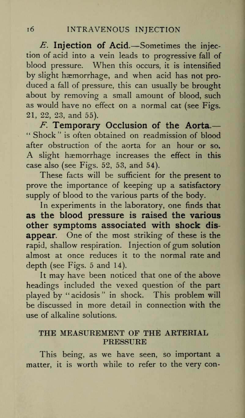 E. Injection of Acid.—Sometimes the injec¬ tion of acid into a vein leads to progressive fall of blood pressure. When this occurs, it is intensified by slight haemorrhage, and when acid has not pro¬ duced a fall of pressure, this can usually be brought about by removing a small amount of blood, such as would have no effect on a normal cat (see Figs. 21, 22, 23, and 55). F. Temporary Occlusion of the Aorta.— “ Shock” is often obtained on readmission of blood after obstruction of the aorta for an hour or so. A slight haemorrhage increases the effect in this case also (see Figs. 52, 53, and 54). These facts will be sufficient for the present to prove the importance of keeping up a satisfactory supply of blood to the various parts of the body. In experiments in the laboratory, one finds that as the blood pressure is raised the various other symptoms associated with shock dis¬ appear. One of the most striking of these is the rapid, shallow respiration. Injection of gum solution almost at once reduces it to the normal rate and depth (see Figs. 5 and 14). It may have been noticed that one of the above headings included the vexed question of the part played by “acidosis” in shock. This problem will be discussed in more detail in connection with the use of alkaline solutions. THE MEASUREMENT OF THE ARTERIAL PRESSURE This being, as we have seen, so important a matter, it is worth while to refer to the very con-