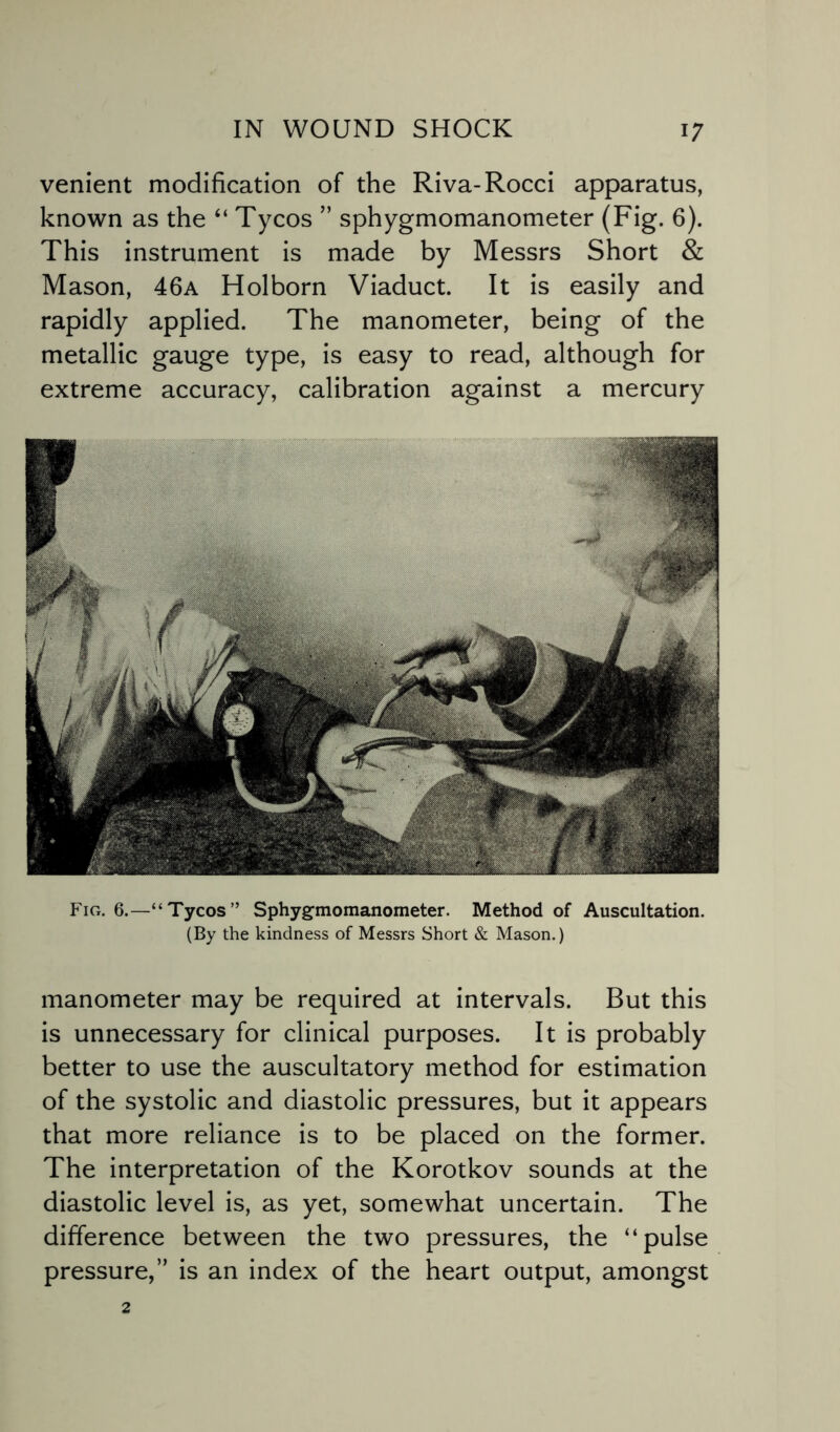 venient modification of the Riva-Rocci apparatus, known as the “ Tycos ” sphygmomanometer (Fig. 6). This instrument is made by Messrs Short & Mason, 46a Holborn Viaduct. It is easily and rapidly applied. The manometer, being of the metallic gauge type, is easy to read, although for extreme accuracy, calibration against a mercury Fig. 6.—“Tycos” Sphygmomanometer. Method of Auscultation. (By the kindness of Messrs Short & Mason.) manometer may be required at intervals. But this is unnecessary for clinical purposes. It is probably better to use the auscultatory method for estimation of the systolic and diastolic pressures, but it appears that more reliance is to be placed on the former. The interpretation of the Korotkov sounds at the diastolic level is, as yet, somewhat uncertain. The difference between the two pressures, the “pulse pressure,” is an index of the heart output, amongst