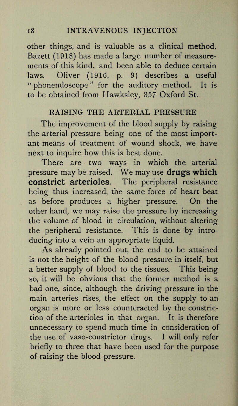 other things, and is valuable as a clinical method. Bazett (1918) has made a large number of measure¬ ments of this kind, and been able to deduce certain laws. Oliver (1916, p. 9) describes a useful “ phonendoscope ” for the auditory method. It is to be obtained from Hawksley, 357 Oxford St. RAISING THE ARTERIAL PRESSURE The improvement of the blood supply by raising the arterial pressure being one of the most import¬ ant means of treatment of wound shock, we have next to inquire how this is best done. There are two ways in which the arterial pressure may be raised. We may use drugs which constrict arterioles. The peripheral resistance being thus increased, the same force of heart beat as before produces a higher pressure. On the other hand, we may raise the pressure by increasing the volume of blood in circulation, without altering the peripheral resistance. This is done by intro¬ ducing into a vein an appropriate liquid. As already pointed out, the end to be attained is not the height of the blood pressure in itself, but a better supply of blood to the tissues. This being so, it will be obvious that the former method is a bad one, since, although the driving pressure in the main arteries rises, the effect on the supply to an organ is more or less counteracted by the constric¬ tion of the arterioles in that organ. It is therefore unnecessary to spend much time in consideration of the use of vaso-constrictor drugs. I will only refer briefly to three that have been used for the purpose of raising the blood pressure.