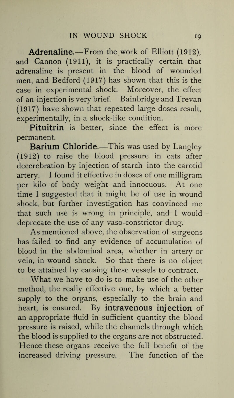 Adrenaline.—From the work of Elliott (1912), and Cannon (1911), it is practically certain that adrenaline is present in the blood of wounded men, and Bedford (1917) has shown that this is the case in experimental shock. Moreover, the effect of an injection is very brief. Bainbridge and Trevan (1917) have shown that repeated large doses result, experimentally, in a shock-like condition. Pituitrin is better, since the effect is more permanent. Barium Chloride.—This was used by Langley (1912) to raise the blood pressure in cats after decerebration by injection of starch into the carotid artery. I found it effective in doses of one milligram per kilo of body weight and innocuous. At one time I suggested that it might be of use in wound shock, but further investigation has convinced me that such use is wrong in principle, and I would deprecate the use of any vaso-constrictor drug. As mentioned above, the observation of surgeons has failed to find any evidence of accumulation of blood in the abdominal area, whether in artery or vein, in wound shock. So that there is no object to be attained by causing these vessels to contract. What we have to do is to make use of the other method, the really effective one, by which a better supply to the organs, especially to the brain and heart, is ensured. By intravenous injection of an appropriate fluid in sufficient quantity the blood pressure is raised, while the channels through wdiich the blood is supplied to the organs are not obstructed. Hence these organs receive the full benefit of the increased driving pressure. The function of the