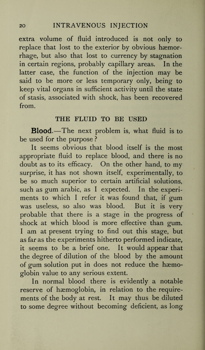 extra volume of fluid introduced is not only to replace that lost to the exterior by obvious haemor¬ rhage, but also that lost to currency by stagnation in certain regions, probably capillary areas. In the latter case, the function of the injection may be said to be more or less temporary only, being to keep vital organs in sufficient activity until the state of stasis, associated with shock, has been recovered from. THE FLUID TO BE USED Blood.—The next problem is, what fluid is to be used for the purpose ? It seems obvious that blood itself is the most appropriate fluid to replace blood, and there is no doubt as to its efficacy. On the other hand, to my surprise, it has not shown itself, experimentally, to be so much superior to certain artificial solutions, such as gum arabic, as I expected. In the experi¬ ments to which I refer it was found that, if gum was useless, so also was blood. But it is very probable that there is a stage in the progress of shock at which blood is more effective than gum. I am at present trying to find out this stage, but as far as the experiments hitherto performed indicate, it seems to be a brief one. It would appear that the degree of dilution of the blood by the amount of gum solution put in does not reduce the haemo¬ globin value to any serious extent. In normal blood there is evidently a notable reserve of haemoglobin, in relation to the require¬ ments of the body at rest. It may thus be diluted to some degree without becoming deficient, as long