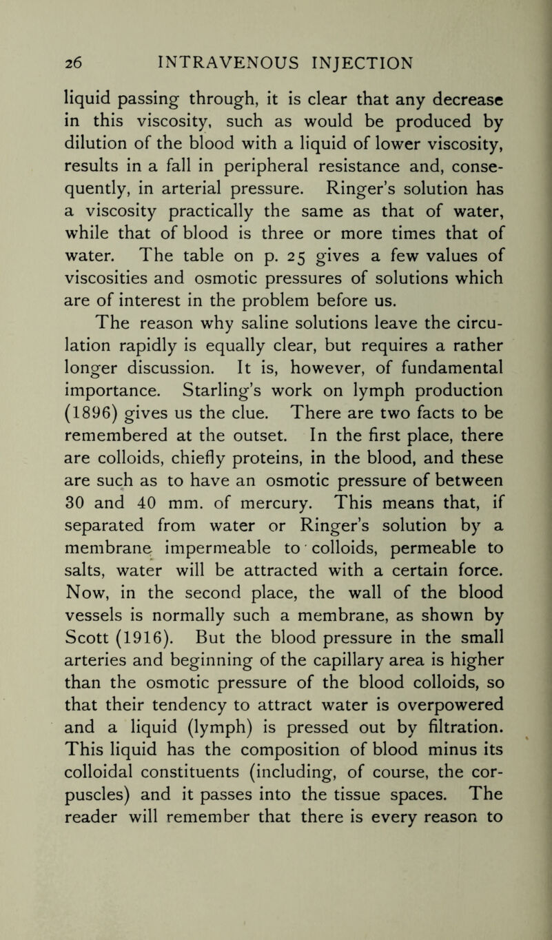 liquid passing through, it is clear that any decrease in this viscosity, such as would be produced by dilution of the blood with a liquid of lower viscosity, results in a fall in peripheral resistance and, conse¬ quently, in arterial pressure. Ringer’s solution has a viscosity practically the same as that of water, while that of blood is three or more times that of water. The table on p. 25 gives a few values of viscosities and osmotic pressures of solutions which are of interest in the problem before us. The reason why saline solutions leave the circu¬ lation rapidly is equally clear, but requires a rather longer discussion. It is, however, of fundamental importance. Starling’s work on lymph production (1896) gives us the clue. There are two facts to be remembered at the outset. In the first place, there are colloids, chiefly proteins, in the blood, and these are such as to have an osmotic pressure of between 30 and 40 mm. of mercury. This means that, if separated from water or Ringer’s solution by a membrane impermeable to colloids, permeable to salts, water will be attracted with a certain force. Now, in the second place, the wall of the blood vessels is normally such a membrane, as shown by Scott (1916). But the blood pressure in the small arteries and beginning of the capillary area is higher than the osmotic pressure of the blood colloids, so that their tendency to attract water is overpowered and a liquid (lymph) is pressed out by filtration. This liquid has the composition of blood minus its colloidal constituents (including, of course, the cor¬ puscles) and it passes into the tissue spaces. The reader will remember that there is every reason to