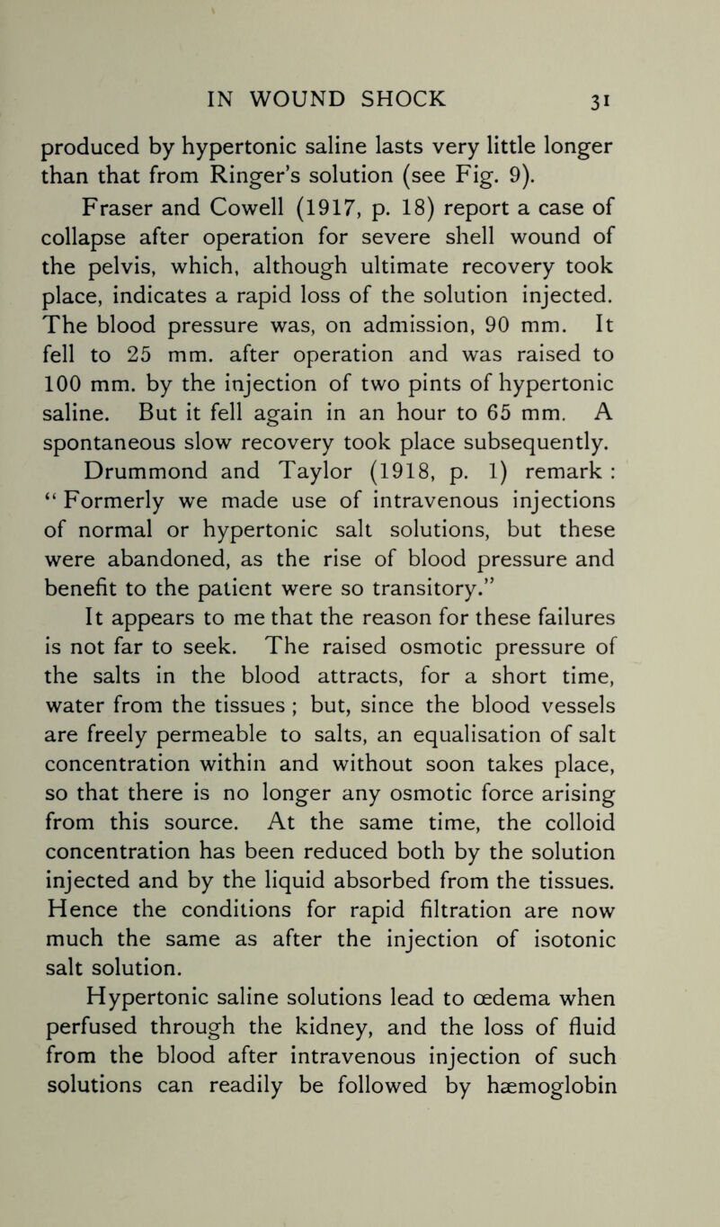 produced by hypertonic saline lasts very little longer than that from Ringer’s solution (see Fig. 9). Fraser and Cowell (1917, p. 18) report a case of collapse after operation for severe shell wound of the pelvis, which, although ultimate recovery took place, indicates a rapid loss of the solution injected. The blood pressure was, on admission, 90 mm. It fell to 25 mm. after operation and was raised to 100 mm. by the injection of two pints of hypertonic saline. But it fell again in an hour to 65 mm. A spontaneous slow recovery took place subsequently. Drummond and Taylor (1918, p. 1) remark : “ Formerly we made use of intravenous injections of normal or hypertonic salt solutions, but these were abandoned, as the rise of blood pressure and benefit to the patient were so transitory.” It appears to me that the reason for these failures is not far to seek. The raised osmotic pressure of the salts in the blood attracts, for a short time, water from the tissues ; but, since the blood vessels are freely permeable to salts, an equalisation of salt concentration within and without soon takes place, so that there is no longer any osmotic force arising from this source. At the same time, the colloid concentration has been reduced both by the solution injected and by the liquid absorbed from the tissues. Hence the conditions for rapid filtration are now much the same as after the injection of isotonic salt solution. Hypertonic saline solutions lead to oedema when perfused through the kidney, and the loss of fluid from the blood after intravenous injection of such solutions can readily be followed by haemoglobin