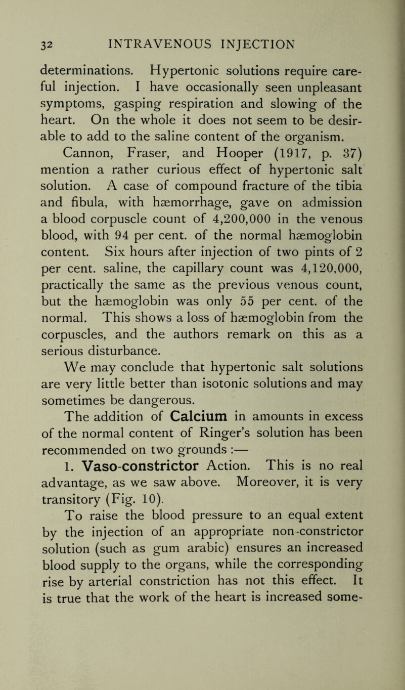 determinations. Hypertonic solutions require care¬ ful injection. I have occasionally seen unpleasant symptoms, gasping respiration and slowing of the heart. On the whole it does not seem to be desir¬ able to add to the saline content of the organism. Cannon, Fraser, and Hooper (1917, p. 37) mention a rather curious effect of hypertonic salt solution. A case of compound fracture of the tibia and fibula, with haemorrhage, gave on admission a blood corpuscle count of 4,200,000 in the venous blood, with 94 per cent, of the normal haemoglobin content. Six hours after injection of two pints of 2 per cent, saline, the capillary count was 4,120,000, practically the same as the previous venous count, but the haemoglobin was only 55 per cent, of the normal. This shows a loss of haemoglobin from the corpuscles, and the authors remark on this as a serious disturbance. We may conclude that hypertonic salt solutions are very little better than isotonic solutions and may sometimes be dangerous. The addition of Calcium in amounts in excess of the normal content of Ringer’s solution has been recommended on two grounds :— 1. Vaso-constrictor Action. This is no real advantage, as we saw above. Moreover, it is very transitory (Fig. 10). To raise the blood pressure to an equal extent by the injection of an appropriate non-constrictor solution (such as gum arabic) ensures an increased blood supply to the organs, while the corresponding rise by arterial constriction has not this effect. It is true that the work of the heart is increased some-