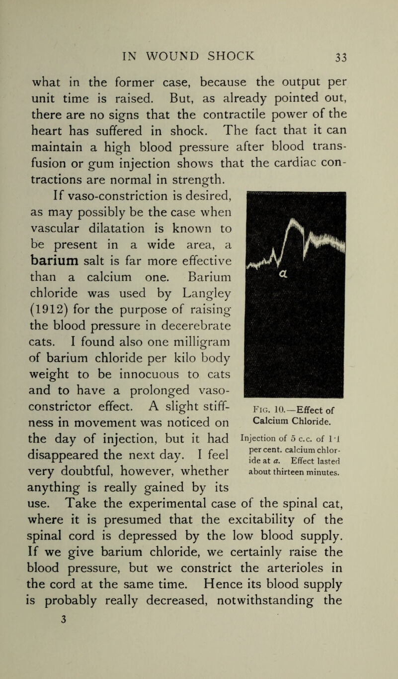 what in the former case, because the output per unit time is raised. But, as already pointed out, there are no signs that the contractile power of the heart has suffered in shock. The fact that it can maintain a high blood pressure after blood trans¬ fusion or gum injection shows that the cardiac con¬ tractions are normal in strength. If vaso-constriction is desired, as may possibly be the case when vascular dilatation is known to be present in a wide area, a barium salt is far more effective than a calcium one. Barium chloride was used by Langley (1912) for the purpose of raising the blood pressure in decerebrate cats. I found also one milligram of barium chloride per kilo body weight to be innocuous to cats and to have a prolonged vaso¬ constrictor effect. A slight stiff¬ ness in movement was noticed on the day of injection, but it had injection of 5 c.c. of n disappeared the next day. I feel very doubtful, however, whether about thirteen minutes, anything is really gained by its use. Take the experimental case of the spinal cat, where it is presumed that the excitability of the spinal cord is depressed by the low blood supply. If we give barium chloride, we certainly raise the blood pressure, but we constrict the arterioles in the cord at the same time. Hence its blood supply is probably really decreased, notwithstanding the 3 Fig. 10.—Effect of Calcium Chloride.