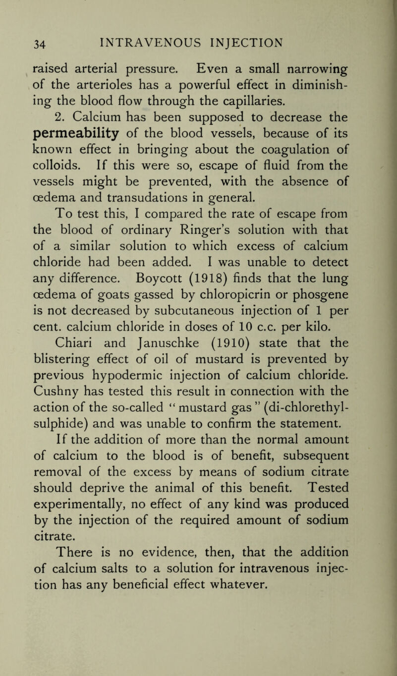 raised arterial pressure. Even a small narrowing of the arterioles has a powerful effect in diminish¬ ing the blood flow through the capillaries. 2. Calcium has been supposed to decrease the permeability of the blood vessels, because of its known effect in bringing about the coagulation of colloids. If this were so, escape of fluid from the vessels might be prevented, with the absence of oedema and transudations in general. To test this, I compared the rate of escape from the blood of ordinary Ringer’s solution with that of a similar solution to which excess of calcium chloride had been added. I was unable to detect any difference. Boycott (1918) finds that the lung oedema of goats gassed by chloropicrin or phosgene is not decreased by subcutaneous injection of 1 per cent, calcium chloride in doses of 10 c.c. per kilo. Chiari and Januschke (1910) state that the blistering effect of oil of mustard is prevented by previous hypodermic injection of calcium chloride. Cushny has tested this result in connection with the action of the so-called “ mustard gas ” (di-chlorethyl- sulphide) and was unable to confirm the statement. If the addition of more than the normal amount of calcium to the blood is of benefit, subsequent removal of the excess by means of sodium citrate should deprive the animal of this benefit. Tested experimentally, no effect of any kind was produced by the injection of the required amount of sodium citrate. There is no evidence, then, that the addition of calcium salts to a solution for intravenous injec¬ tion has any beneficial effect whatever.