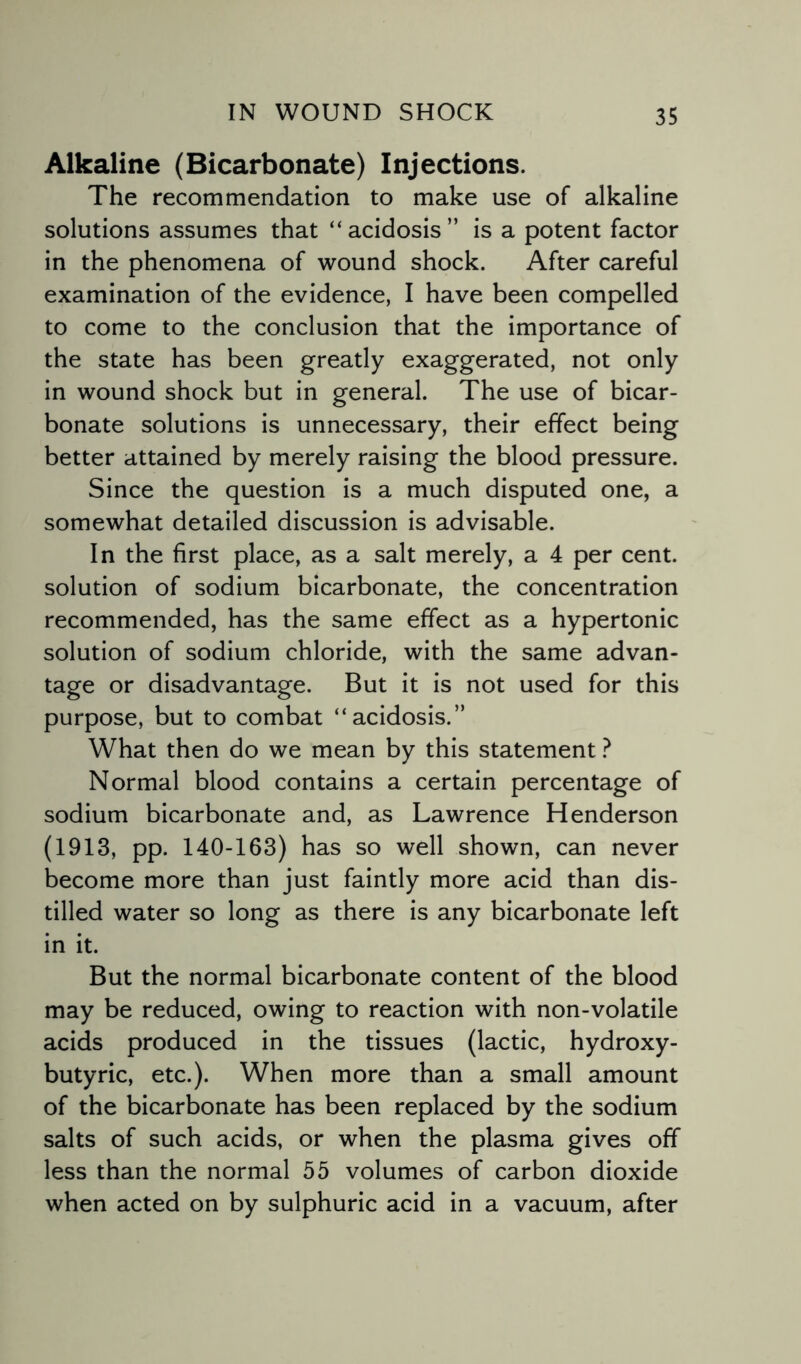 Alkaline (Bicarbonate) Injections. The recommendation to make use of alkaline solutions assumes that “acidosis” is a potent factor in the phenomena of wound shock. After careful examination of the evidence, I have been compelled to come to the conclusion that the importance of the state has been greatly exaggerated, not only in wound shock but in general. The use of bicar¬ bonate solutions is unnecessary, their effect being better attained by merely raising the blood pressure. Since the question is a much disputed one, a somewhat detailed discussion is advisable. In the first place, as a salt merely, a 4 per cent, solution of sodium bicarbonate, the concentration recommended, has the same effect as a hypertonic solution of sodium chloride, with the same advan¬ tage or disadvantage. But it is not used for this purpose, but to combat “acidosis.” What then do we mean by this statement ? Normal blood contains a certain percentage of sodium bicarbonate and, as Lawrence Henderson (1913, pp. 140-163) has so well shown, can never become more than just faintly more acid than dis¬ tilled water so long as there is any bicarbonate left in it. But the normal bicarbonate content of the blood may be reduced, owing to reaction with non-volatile acids produced in the tissues (lactic, hydroxy- butyric, etc.). When more than a small amount of the bicarbonate has been replaced by the sodium salts of such acids, or when the plasma gives off less than the normal 55 volumes of carbon dioxide when acted on by sulphuric acid in a vacuum, after