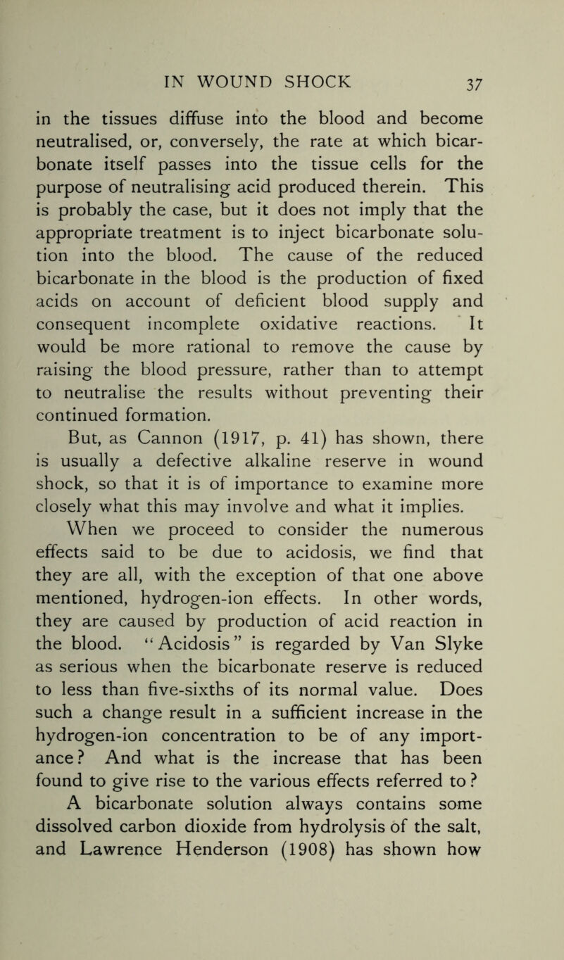 in the tissues diffuse into the blood and become neutralised, or, conversely, the rate at which bicar¬ bonate itself passes into the tissue cells for the purpose of neutralising acid produced therein. This is probably the case, but it does not imply that the appropriate treatment is to inject bicarbonate solu¬ tion into the blood. The cause of the reduced bicarbonate in the blood is the production of fixed acids on account of deficient blood supply and consequent incomplete oxidative reactions. It would be more rational to remove the cause by raising the blood pressure, rather than to attempt to neutralise the results without preventing their continued formation. But, as Cannon (1917, p. 41) has shown, there is usually a defective alkaline reserve in wound shock, so that it is of importance to examine more closely what this may involve and what it implies. When we proceed to consider the numerous effects said to be due to acidosis, we find that they are all, with the exception of that one above mentioned, hydrogen-ion effects. In other words, they are caused by production of acid reaction in the blood. “Acidosis” is regarded by Van Slyke as serious when the bicarbonate reserve is reduced to less than five-sixths of its normal value. Does such a change result in a sufficient increase in the hydrogen-ion concentration to be of any import¬ ance ? And what is the increase that has been found to give rise to the various effects referred to ? A bicarbonate solution always contains some dissolved carbon dioxide from hydrolysis of the salt, and Lawrence Henderson (1908) has shown how