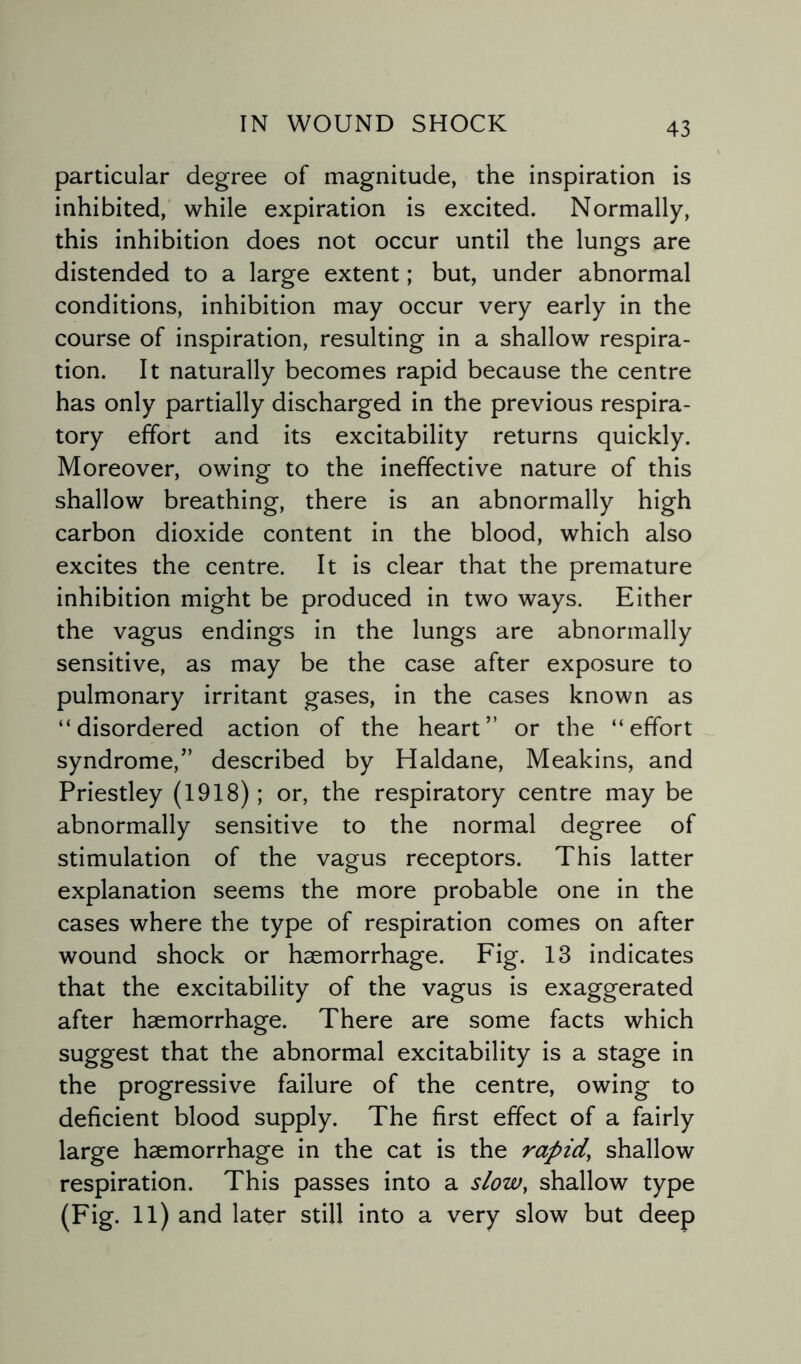 particular degree of magnitude, the inspiration is inhibited, while expiration is excited. Normally, this inhibition does not occur until the lungs are distended to a large extent; but, under abnormal conditions, inhibition may occur very early in the course of inspiration, resulting in a shallow respira¬ tion. It naturally becomes rapid because the centre has only partially discharged in the previous respira¬ tory effort and its excitability returns quickly. Moreover, owing to the ineffective nature of this shallow breathing, there is an abnormally high carbon dioxide content in the blood, which also excites the centre. It is clear that the premature inhibition might be produced in two ways. Either the vagus endings in the lungs are abnormally sensitive, as may be the case after exposure to pulmonary irritant gases, in the cases known as “disordered action of the heart” or the “effort syndrome,” described by Haldane, Meakins, and Priestley (1918); or, the respiratory centre may be abnormally sensitive to the normal degree of stimulation of the vagus receptors. This latter explanation seems the more probable one in the cases where the type of respiration comes on after wound shock or haemorrhage. Fig. 13 indicates that the excitability of the vagus is exaggerated after haemorrhage. There are some facts which suggest that the abnormal excitability is a stage in the progressive failure of the centre, owing to deficient blood supply. The first effect of a fairly large haemorrhage in the cat is the rapid’ shallow respiration. This passes into a slow, shallow type (Fig. 11) and later still into a very slow but deep