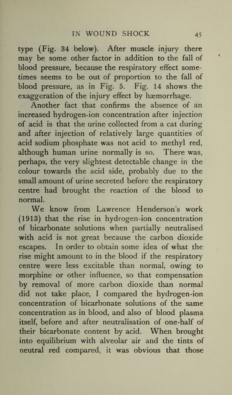 type (Fig. 34 below). After muscle injury there may be some other factor in addition to the fall of blood pressure, because the respiratory effect some¬ times seems to be out of proportion to the fall of blood pressure, as in Fig. 5. Fig. 14 shows the exaggeration of the injury effect by haemorrhage. Another fact that confirms the absence of an increased hydrogen-ion concentration after injection of acid is that the urine collected from a cat during and after injection of relatively large quantities of acid sodium phosphate was not acid to methyl red, although human urine normally is so. There was, perhaps, the very slightest detectable change in the colour towards the acid side, probably due to the small amount of urine secreted before the respiratory centre had brought the reaction of the blood to normal. We know from Lawrence Henderson’s work (1913) that the rise in hydrogen-ion concentration of bicarbonate solutions when partially neutralised with acid is not great because the carbon dioxide escapes. In order to obtain some idea of what the rise might amount to in the blood if the respiratory centre were less excitable than normal, owing to morphine or other influence, so that compensation by removal of more carbon dioxide than normal did not take place, I compared the hydrogen-ion concentration of bicarbonate solutions of the same concentration as in blood, and also of blood plasma itself, before and after neutralisation of one-half of their bicarbonate content by acid. When brought into equilibrium with alveolar air and the tints of neutral red compared, it was obvious that those