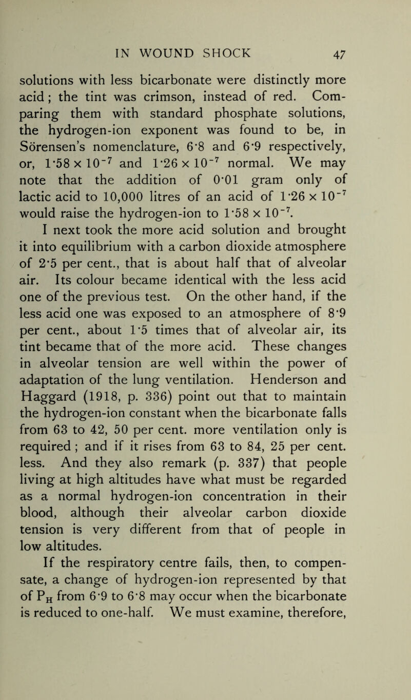 solutions with less bicarbonate were distinctly more acid ; the tint was crimson, instead of red. Com¬ paring them with standard phosphate solutions, the hydrogen-ion exponent was found to be, in Sorensen’s nomenclature, 6‘8 and 6’9 respectively, or, 1*58 x 107 and 1*26 x 107 normal. We may note that the addition of 0*01 gram only of lactic acid to 10,000 litres of an acid of 1*26 x 10'7 would raise the hydrogen-ion to 1*58 x 10“7. I next took the more acid solution and brought it into equilibrium with a carbon dioxide atmosphere of 2‘5 per cent., that is about half that of alveolar air. Its colour became identical with the less acid one of the previous test. On the other hand, if the less acid one was exposed to an atmosphere of 8’9 per cent., about D5 times that of alveolar air, its tint became that of the more acid. These changes in alveolar tension are well within the power of adaptation of the lung ventilation. Henderson and Haggard (1918, p. 336) point out that to maintain the hydrogen-ion constant when the bicarbonate falls from 63 to 42, 50 per cent, more ventilation only is required ; and if it rises from 63 to 84, 25 per cent, less. And they also remark (p. 337) that people living at high altitudes have what must be regarded as a normal hydrogen-ion concentration in their blood, although their alveolar carbon dioxide tension is very different from that of people in low altitudes. If the respiratory centre fails, then, to compen¬ sate, a change of hydrogen-ion represented by that of PH from 6‘9 to 6*8 may occur when the bicarbonate is reduced to one-half. We must examine, therefore,