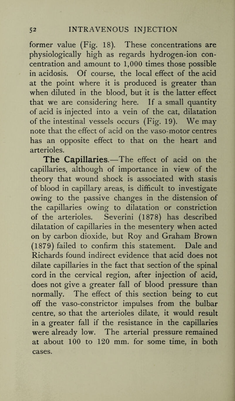 former value (Fig. 18). These concentrations are physiologically high as regards hydrogen-ion con¬ centration and amount to 1,000 times those possible in acidosis. Of course, the local effect of the acid at the point where it is produced is greater than when diluted in the blood, but it is the latter effect that we are considering here. If a small quantity of acid is injected into a vein of the cat, dilatation of the intestinal vessels occurs (Fig. 19). We may note that the effect of acid on the vaso-motor centres has an opposite effect to that on the heart and arterioles. The Capillaries.—The effect of acid on the capillaries, although of importance in view of the theory that wound shock is associated with stasis of blood in capillary areas, is difficult to investigate owing to the passive changes in the distension of the capillaries owing to dilatation or constriction of the arterioles. Severini (1878) has described dilatation of capillaries in the mesentery when acted on by carbon dioxide, but Roy and Graham Brown (1879) failed to confirm this statement. Dale and Richards found indirect evidence that acid does not dilate capillaries in the fact that section of the spinal cord in the cervical region, after injection of acid, does not give a greater fall of blood pressure than normally. The effect of this section being to cut off the vaso-constrictor impulses from the bulbar centre, so that the arterioles dilate, it would result in a greater fall if the resistance in the capillaries were already low. The arterial pressure remained at about 100 to 120 mm. for some time, in both cases.
