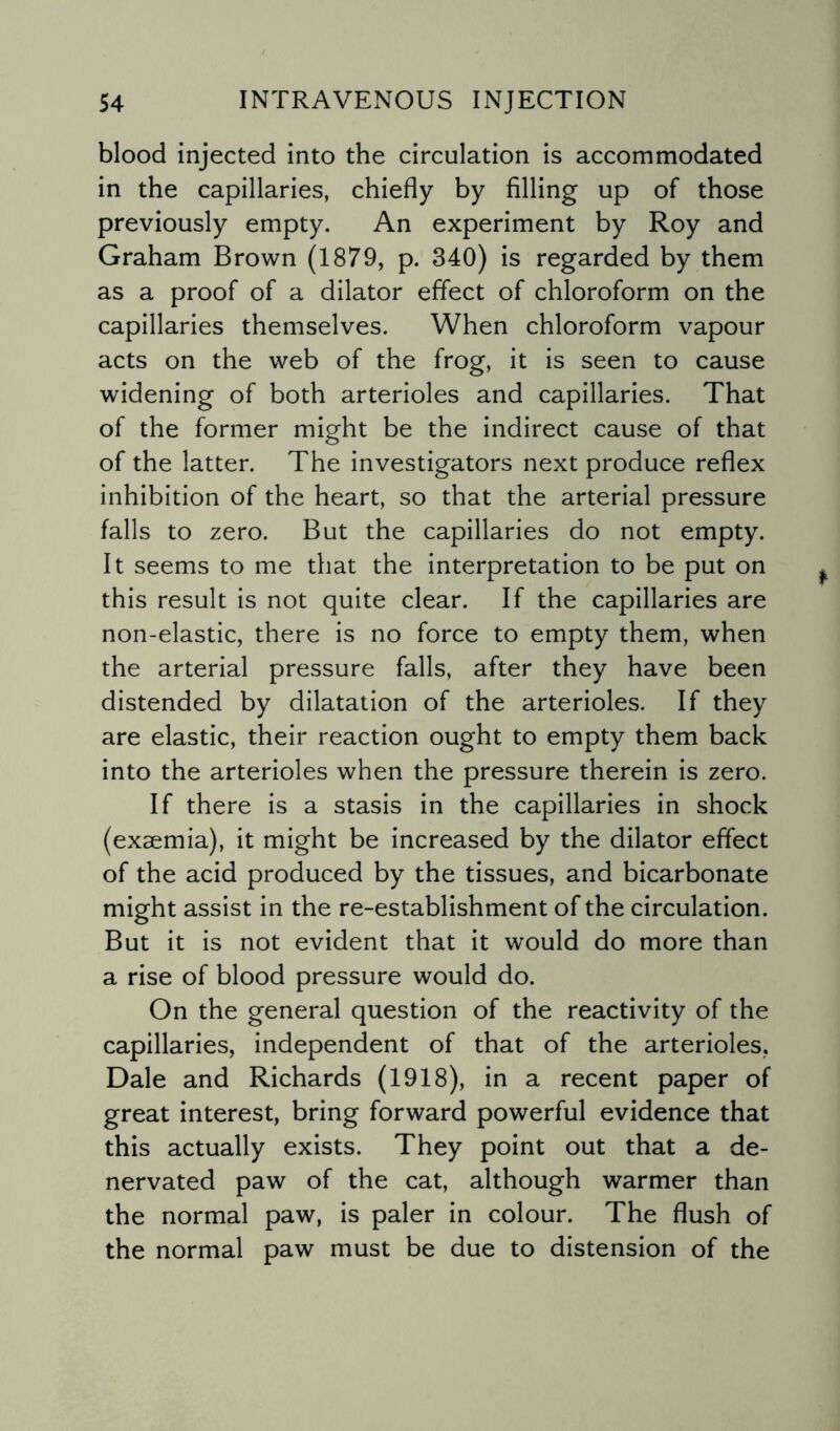 blood injected into the circulation is accommodated in the capillaries, chiefly by filling up of those previously empty. An experiment by Roy and Graham Brown (1879, p. 340) is regarded by them as a proof of a dilator effect of chloroform on the capillaries themselves. When chloroform vapour acts on the web of the frog, it is seen to cause widening of both arterioles and capillaries. That of the former might be the indirect cause of that of the latter. The investigators next produce reflex inhibition of the heart, so that the arterial pressure falls to zero. But the capillaries do not empty. It seems to me that the interpretation to be put on this result is not quite clear. If the capillaries are non-elastic, there is no force to empty them, when the arterial pressure falls, after they have been distended by dilatation of the arterioles. If they are elastic, their reaction ought to empty them back into the arterioles when the pressure therein is zero. If there is a stasis in the capillaries in shock (exsemia), it might be increased by the dilator effect of the acid produced by the tissues, and bicarbonate might assist in the re-establishment of the circulation. But it is not evident that it would do more than a rise of blood pressure would do. On the general question of the reactivity of the capillaries, independent of that of the arterioles, Dale and Richards (1918), in a recent paper of great interest, bring forward powerful evidence that this actually exists. They point out that a de- nervated paw of the cat, although warmer than the normal paw, is paler in colour. The flush of the normal paw must be due to distension of the