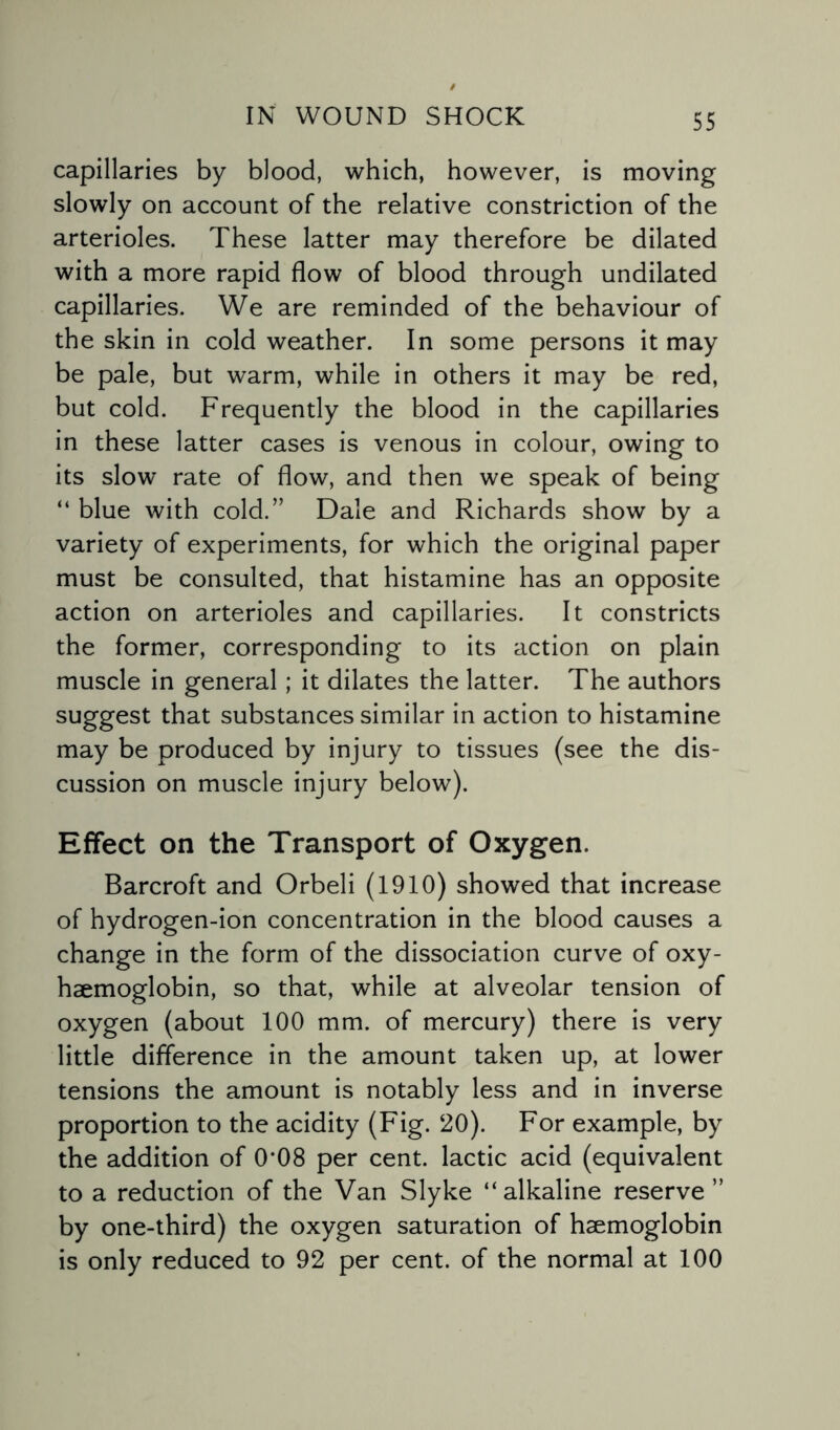 capillaries by blood, which, however, is moving slowly on account of the relative constriction of the arterioles. These latter may therefore be dilated with a more rapid flow of blood through undilated capillaries. We are reminded of the behaviour of the skin in cold weather. In some persons it may be pale, but warm, while in others it may be red, but cold. Frequently the blood in the capillaries in these latter cases is venous in colour, owing to its slow rate of flow, and then we speak of being “ blue with cold.” Dale and Richards show by a variety of experiments, for which the original paper must be consulted, that histamine has an opposite action on arterioles and capillaries. It constricts the former, corresponding to its action on plain muscle in general; it dilates the latter. The authors suggest that substances similar in action to histamine may be produced by injury to tissues (see the dis¬ cussion on muscle injury below). Effect on the Transport of Oxygen. Barcroft and Orbeli (1910) showed that increase of hydrogen-ion concentration in the blood causes a change in the form of the dissociation curve of oxy- haemoglobin, so that, while at alveolar tension of oxygen (about 100 mm. of mercury) there is very little difference in the amount taken up, at lower tensions the amount is notably less and in inverse proportion to the acidity (Fig. 20). For example, by the addition of 0*08 per cent, lactic acid (equivalent to a reduction of the Van Slyke “alkaline reserve ” by one-third) the oxygen saturation of haemoglobin is only reduced to 92 per cent, of the normal at 100