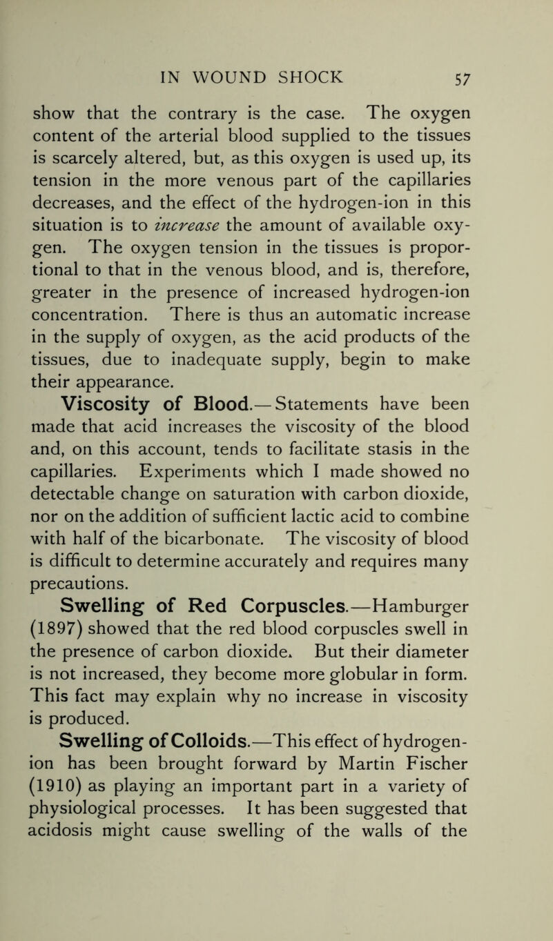 show that the contrary is the case. The oxygen content of the arterial blood supplied to the tissues is scarcely altered, but, as this oxygen is used up, its tension in the more venous part of the capillaries decreases, and the effect of the hydrogen-ion in this situation is to increase the amount of available oxy¬ gen. The oxygen tension in the tissues is propor¬ tional to that in the venous blood, and is, therefore, greater in the presence of increased hydrogen-ion concentration. There is thus an automatic increase in the supply of oxygen, as the acid products of the tissues, due to inadequate supply, begin to make their appearance. Viscosity of Blood.— Statements have been made that acid increases the viscosity of the blood and, on this account, tends to facilitate stasis in the capillaries. Experiments which I made showed no detectable change on saturation with carbon dioxide, nor on the addition of sufficient lactic acid to combine with half of the bicarbonate. The viscosity of blood is difficult to determine accurately and requires many precautions. Swelling of Red Corpuscles.—Hamburger (1897) showed that the red blood corpuscles swell in the presence of carbon dioxide. But their diameter is not increased, they become more globular in form. This fact may explain why no increase in viscosity is produced. Swelling of Colloids.—This effect of hydrogen- ion has been brought forward by Martin Fischer (1910) as playing an important part in a variety of physiological processes. It has been suggested that acidosis might cause swelling of the walls of the