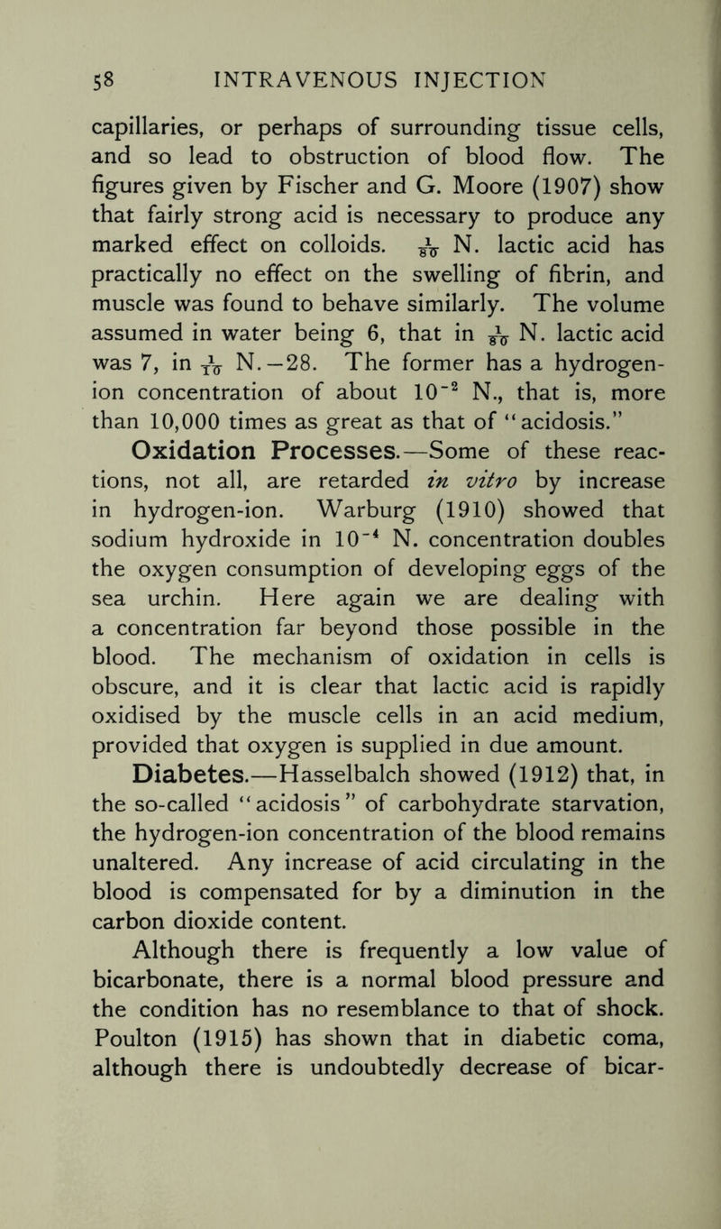 capillaries, or perhaps of surrounding tissue cells, and so lead to obstruction of blood flow. The figures given by Fischer and G. Moore (1907) show that fairly strong acid is necessary to produce any marked effect on colloids. N. lactic acid has practically no effect on the swelling of fibrin, and muscle was found to behave similarly. The volume assumed in water being 6, that in N. lactic acid was 7, in yV N.—28. The former has a hydrogen- ion concentration of about 10'2 N., that is, more than 10,000 times as great as that of “acidosis.” Oxidation Processes.—Some of these reac¬ tions, not all, are retarded in vitro by increase in hydrogen-ion. Warburg (1910) showed that sodium hydroxide in 104 N. concentration doubles the oxygen consumption of developing eggs of the sea urchin. Here again we are dealing with a concentration far beyond those possible in the blood. The mechanism of oxidation in cells is obscure, and it is clear that lactic acid is rapidly oxidised by the muscle cells in an acid medium, provided that oxygen is supplied in due amount. Diabetes.—Hasselbalch showed (1912) that, in the so-called “acidosis” of carbohydrate starvation, the hydrogen-ion concentration of the blood remains unaltered. Any increase of acid circulating in the blood is compensated for by a diminution in the carbon dioxide content. Although there is frequently a low value of bicarbonate, there is a normal blood pressure and the condition has no resemblance to that of shock. Poulton (1915) has shown that in diabetic coma, although there is undoubtedly decrease of bicar-